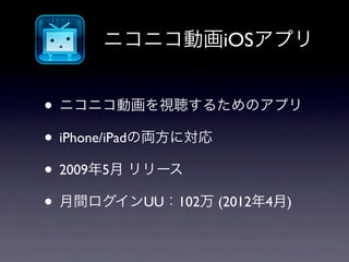 ニコニコ動画iOSアプリ


• ニコニコ動画を視聴するためのアプリ
• iPhone/iPadの両方に対応
• 2009年5月 リリース
• 月間ログインUU：102万 (2012年4月)
 