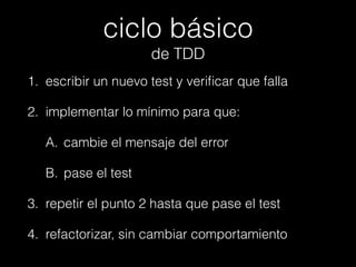 ciclo básico
de TDD
1. escribir un nuevo test y veriﬁcar que falla
2. implementar lo mínimo para que:
A. cambie el mensaje del error
B. pase el test
3. repetir el punto 2 hasta que pase el test
4. refactorizar, sin cambiar comportamiento

 