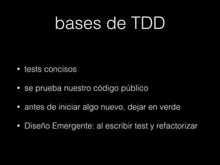 bases de TDD
•

tests concisos

•

se prueba nuestro código público

•

antes de iniciar algo nuevo, dejar en verde

•

Diseño Emergente: al escribir test y refactorizar

 