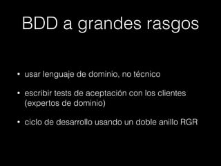 BDD a grandes rasgos
•

usar lenguaje de dominio, no técnico

•

escribir tests de aceptación con los clientes
(expertos de dominio)

•

ciclo de desarrollo usando un doble anillo RGR

 