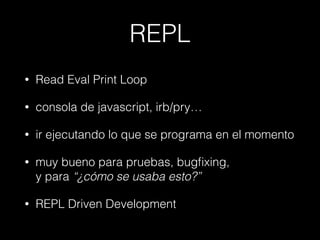REPL
•

Read Eval Print Loop

•

consola de javascript, irb/pry…

•

ir ejecutando lo que se programa en el momento

•

muy bueno para pruebas, bugﬁxing,  
y para “¿cómo se usaba esto?”

•

REPL Driven Development

 