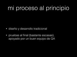 mi proceso al principio

•

diseño y desarrollo tradicional

•

pruebas al ﬁnal (bastante escasas),  
apoyado por un buen equipo de QA

 