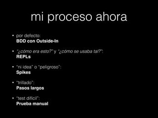 mi proceso ahora
•

por defecto:  
BDD con Outside-In

•

“¿cómo era esto?” y “¿cómo se usaba tal?”: 
REPLs!

•

“ni idea” o “peligroso”: 
Spikes!

•

“trillado”:  
Pasos largos!

•

“test difícil”: 
Prueba manual

 