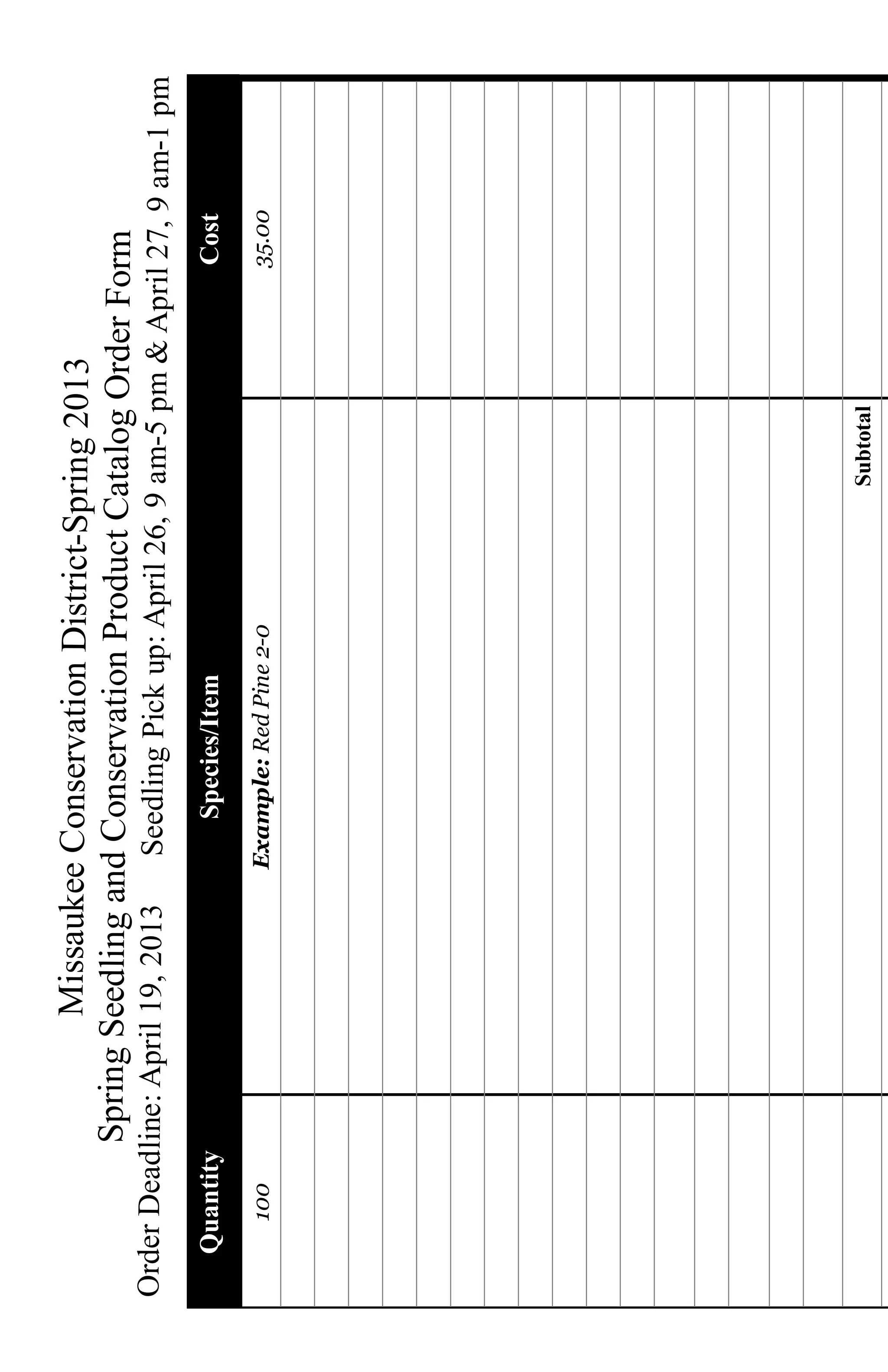 Missaukee Conservation District-Spring 2013
              Spring Seedling and Conservation Product Catalog Order Form
Order Deadline: April 19, 2013    Seedling Pick up: April 26, 9 am-5 pm & April 27, 9 am-1 pm
   Quantity                          Species/Item                             Cost
     100                         Example: Red Pine 2-0                        35.00




                                                             Subtotal
 