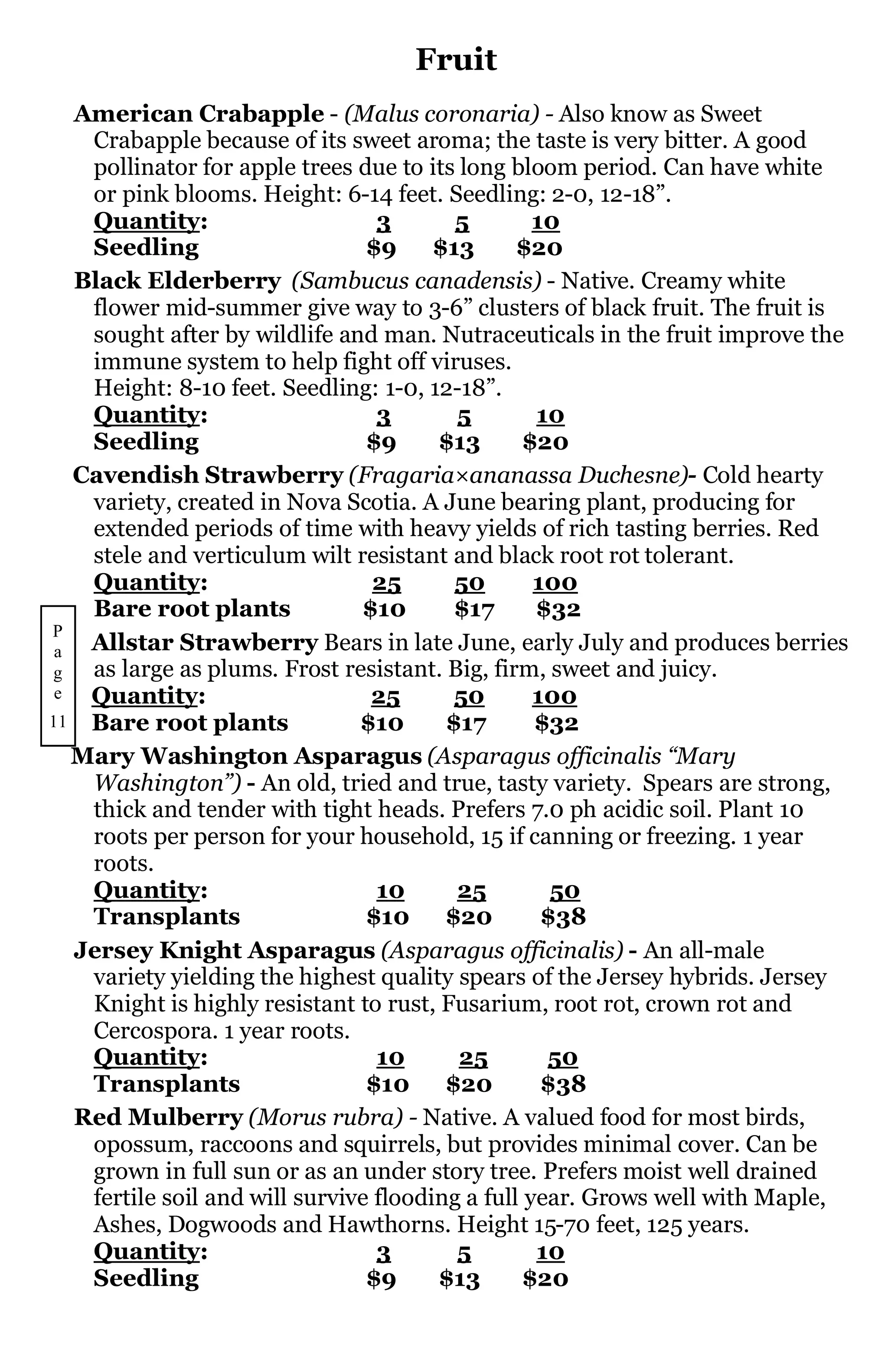 Fruit
   American Crabapple - (Malus coronaria) - Also know as Sweet
    Crabapple because of its sweet aroma; the taste is very bitter. A good
    pollinator for apple trees due to its long bloom period. Can have white
    or pink blooms. Height: 6-14 feet. Seedling: 2-0, 12-18”.
    Quantity:                     3       5        10
    Seedling                     $9     $13      $20
   Black Elderberry (Sambucus canadensis) - Native. Creamy white
    flower mid-summer give way to 3-6” clusters of black fruit. The fruit is
    sought after by wildlife and man. Nutraceuticals in the fruit improve the
    immune system to help fight off viruses.
    Height: 8-10 feet. Seedling: 1-0, 12-18”.
    Quantity:                     3       5        10
    Seedling                     $9     $13       $20
   Cavendish Strawberry (Fragaria×ananassa Duchesne)- Cold hearty
    variety, created in Nova Scotia. A June bearing plant, producing for
    extended periods of time with heavy yields of rich tasting berries. Red
    stele and verticulum wilt resistant and black root rot tolerant.
    Quantity:                     25      50       100
    Bare root plants            $10       $17      $32
P
 a  Allstar Strawberry Bears in late June, early July and produces berries
g   as large as plums. Frost resistant. Big, firm, sweet and juicy.
 e  Quantity:                    25       50       100
11 Bare root plants             $10      $17       $32
   Mary Washington Asparagus (Asparagus officinalis “Mary
    Washington”) - An old, tried and true, tasty variety. Spears are strong,
    thick and tender with tight heads. Prefers 7.0 ph acidic soil. Plant 10
    roots per person for your household, 15 if canning or freezing. 1 year
    roots.
    Quantity:                     10      25         50
    Transplants                  $10     $20        $38
   Jersey Knight Asparagus (Asparagus officinalis) - An all-male
    variety yielding the highest quality spears of the Jersey hybrids. Jersey
    Knight is highly resistant to rust, Fusarium, root rot, crown rot and
    Cercospora. 1 year roots.
    Quantity:                     10      25        50
    Transplants                  $10     $20        $38
   Red Mulberry (Morus rubra) - Native. A valued food for most birds,
    opossum, raccoons and squirrels, but provides minimal cover. Can be
    grown in full sun or as an under story tree. Prefers moist well drained
    fertile soil and will survive flooding a full year. Grows well with Maple,
    Ashes, Dogwoods and Hawthorns. Height 15-70 feet, 125 years.
    Quantity:                     3       5        10
    Seedling                     $9     $13       $20
 