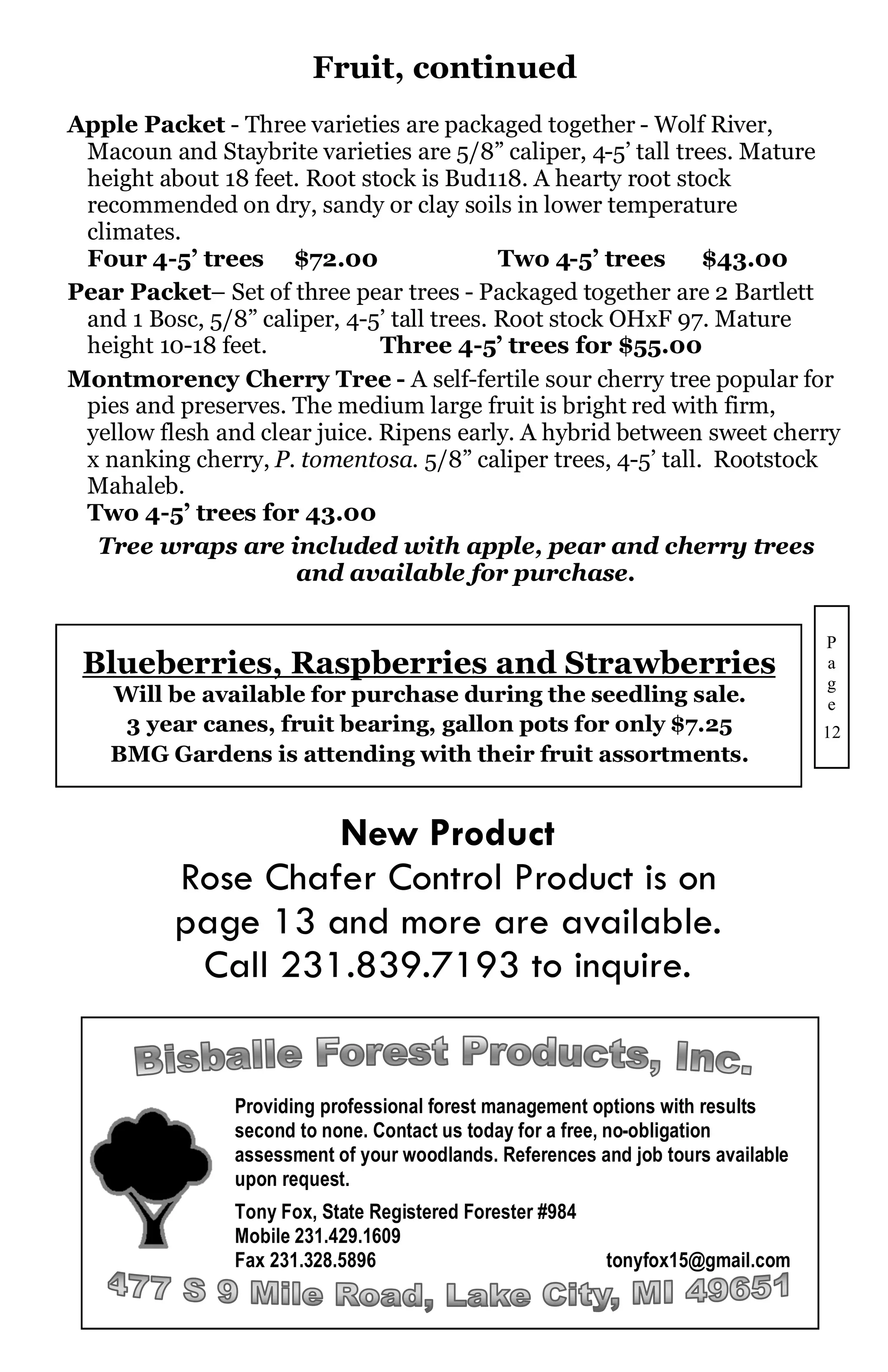 Fruit, continued
Apple Packet - Three varieties are packaged together - Wolf River,
 Macoun and Staybrite varieties are 5/8” caliper, 4-5’ tall trees. Mature
 height about 18 feet. Root stock is Bud118. A hearty root stock
 recommended on dry, sandy or clay soils in lower temperature
 climates.
 Four 4-5’ trees $72.00                     Two 4-5’ trees     $43.00
Pear Packet– Set of three pear trees - Packaged together are 2 Bartlett
 and 1 Bosc, 5/8” caliper, 4-5’ tall trees. Root stock OHxF 97. Mature
 height 10-18 feet.            Three 4-5’ trees for $55.00
Montmorency Cherry Tree - A self-fertile sour cherry tree popular for
 pies and preserves. The medium large fruit is bright red with firm,
 yellow flesh and clear juice. Ripens early. A hybrid between sweet cherry
 x nanking cherry, P. tomentosa. 5/8” caliper trees, 4-5’ tall. Rootstock
 Mahaleb.
 Two 4-5’ trees for 43.00
  Tree wraps are included with apple, pear and cherry trees
                      and available for purchase.

                                                                                   P
 Blueberries, Raspberries and Strawberries                                         a
                                                                                   g
    Will be available for purchase during the seedling sale.                       e
     3 year canes, fruit bearing, gallon pots for only $7.25                       12
    BMG Gardens is attending with their fruit assortments.


                   New Product
          Rose Chafer Control Product is on
          page 13 and more are available.
           Call 231.839.7193 to inquire.


                Providing professional forest management options with results
                second to none. Contact us today for a free, no-obligation
                assessment of your woodlands. References and job tours available
                upon request.
                Tony Fox, State Registered Forester #984
                Mobile 231.429.1609
                Fax 231.328.5896                           tonyfox15@gmail.com
 
