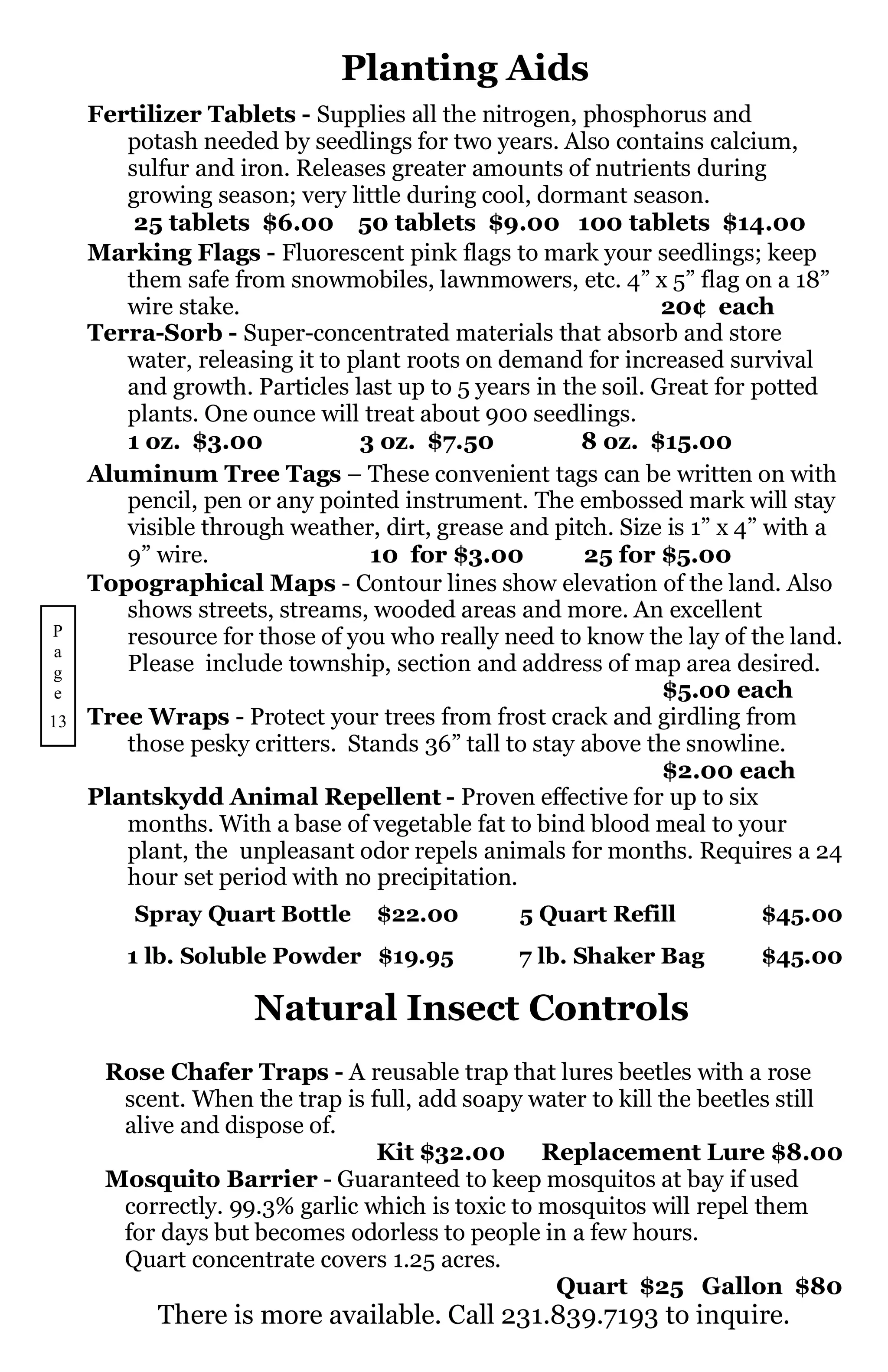 Planting Aids
     Fertilizer Tablets - Supplies all the nitrogen, phosphorus and
        potash needed by seedlings for two years. Also contains calcium,
        sulfur and iron. Releases greater amounts of nutrients during
        growing season; very little during cool, dormant season.
         25 tablets $6.00 50 tablets $9.00 100 tablets $14.00
     Marking Flags - Fluorescent pink flags to mark your seedlings; keep
        them safe from snowmobiles, lawnmowers, etc. 4” x 5” flag on a 18”
        wire stake.                                            20¢ each
     Terra-Sorb - Super-concentrated materials that absorb and store
        water, releasing it to plant roots on demand for increased survival
        and growth. Particles last up to 5 years in the soil. Great for potted
        plants. One ounce will treat about 900 seedlings.
        1 oz. $3.00             3 oz. $7.50           8 oz. $15.00
     Aluminum Tree Tags – These convenient tags can be written on with
        pencil, pen or any pointed instrument. The embossed mark will stay
        visible through weather, dirt, grease and pitch. Size is 1” x 4” with a
        9” wire.                 10 for $3.00         25 for $5.00
     Topographical Maps - Contour lines show elevation of the land. Also
        shows streets, streams, wooded areas and more. An excellent
P       resource for those of you who really need to know the lay of the land.
a
g       Please include township, section and address of map area desired.
e                                                              $5.o0 each
13   Tree Wraps - Protect your trees from frost crack and girdling from
        those pesky critters. Stands 36” tall to stay above the snowline.
                                                               $2.00 each
     Plantskydd Animal Repellent - Proven effective for up to six
        months. With a base of vegetable fat to bind blood meal to your
        plant, the unpleasant odor repels animals for months. Requires a 24
        hour set period with no precipitation.
         Spray Quart Bottle      $22.00        5 Quart Refill          $45.00
        1 lb. Soluble Powder $19.95            7 lb. Shaker Bag        $45.00

                     Natural Insect Controls
      Rose Chafer Traps - A reusable trap that lures beetles with a rose
       scent. When the trap is full, add soapy water to kill the beetles still
       alive and dispose of.
                                Kit $32.00       Replacement Lure $8.00
      Mosquito Barrier - Guaranteed to keep mosquitos at bay if used
       correctly. 99.3% garlic which is toxic to mosquitos will repel them
       for days but becomes odorless to people in a few hours.
       Quart concentrate covers 1.25 acres.
                                                  Quart $25 Gallon $80
           There is more available. Call 231.839.7193 to inquire.
 