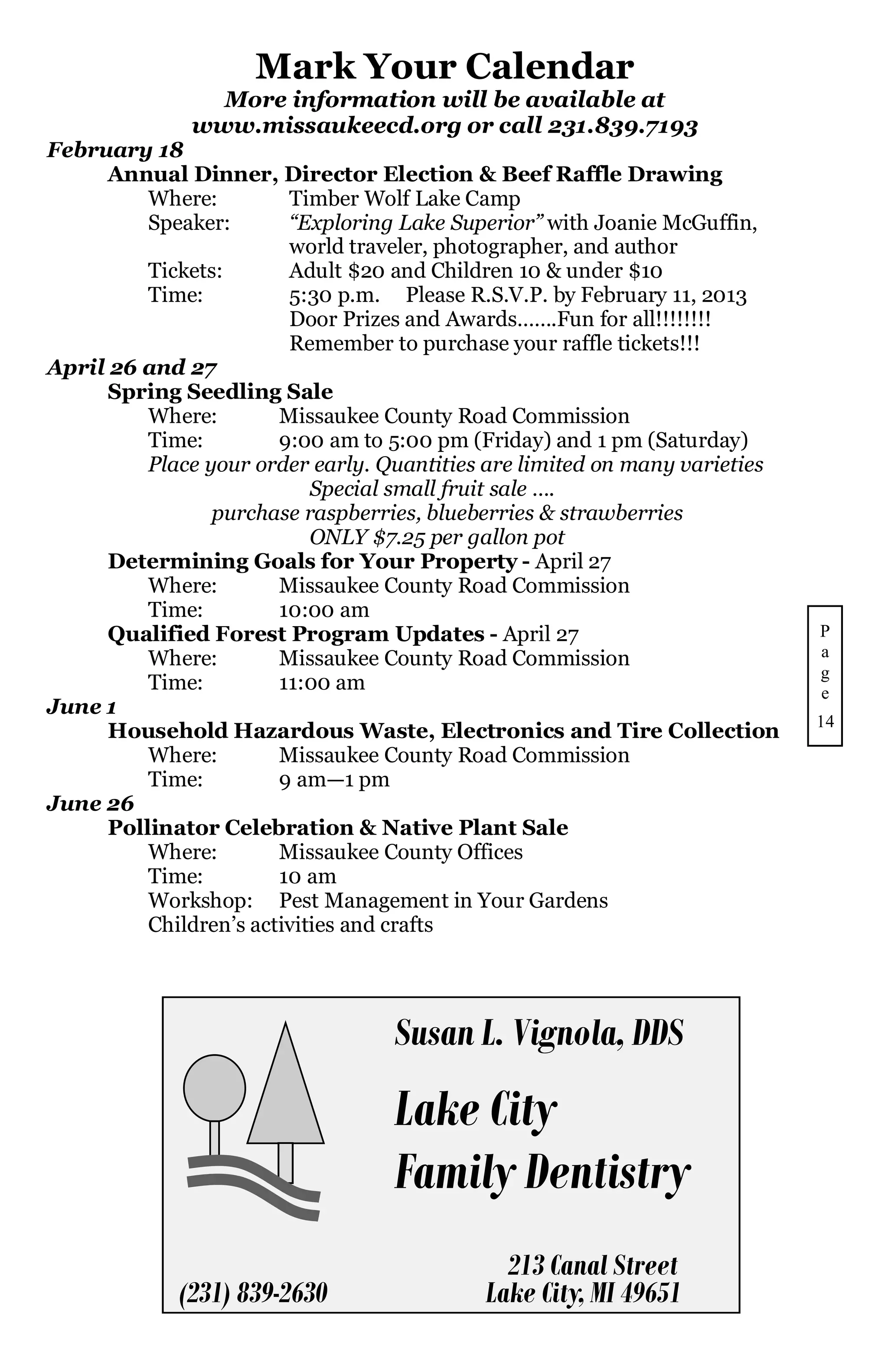 Mark Your Calendar
                More information will be available at
              www.missaukeecd.org or call 231.839.7193
February 18
      Annual Dinner, Director Election & Beef Raffle Drawing
          Where:         Timber Wolf Lake Camp
          Speaker:       “Exploring Lake Superior” with Joanie McGuffin,
                         world traveler, photographer, and author
          Tickets:       Adult $20 and Children 10 & under $10
          Time:          5:30 p.m. Please R.S.V.P. by February 11, 2013
                         Door Prizes and Awards…….Fun for all!!!!!!!!
                         Remember to purchase your raffle tickets!!!
April 26 and 27
      Spring Seedling Sale
          Where:        Missaukee County Road Commission
          Time:         9:00 am to 5:00 pm (Friday) and 1 pm (Saturday)
          Place your order early. Quantities are limited on many varieties
                            Special small fruit sale ….
                 purchase raspberries, blueberries & strawberries
                            ONLY $7.25 per gallon pot
      Determining Goals for Your Property - April 27
          Where:        Missaukee County Road Commission
          Time:         10:00 am
      Qualified Forest Program Updates - April 27                            P
          Where:        Missaukee County Road Commission                     a
                                                                             g
          Time:         11:00 am                                             e
June 1
                                                                             14
      Household Hazardous Waste, Electronics and Tire Collection
          Where:        Missaukee County Road Commission
          Time:         9 am—1 pm
June 26
      Pollinator Celebration & Native Plant Sale
          Where:        Missaukee County Offices
          Time:         10 am
          Workshop: Pest Management in Your Gardens
          Children’s activities and crafts




                                   Susan L. Vignola, DDS
                                   Lake City
                                   Family Dentistry
                                              213 Canal Street
             (231) 839-2630                 Lake City, MI 49651
 
