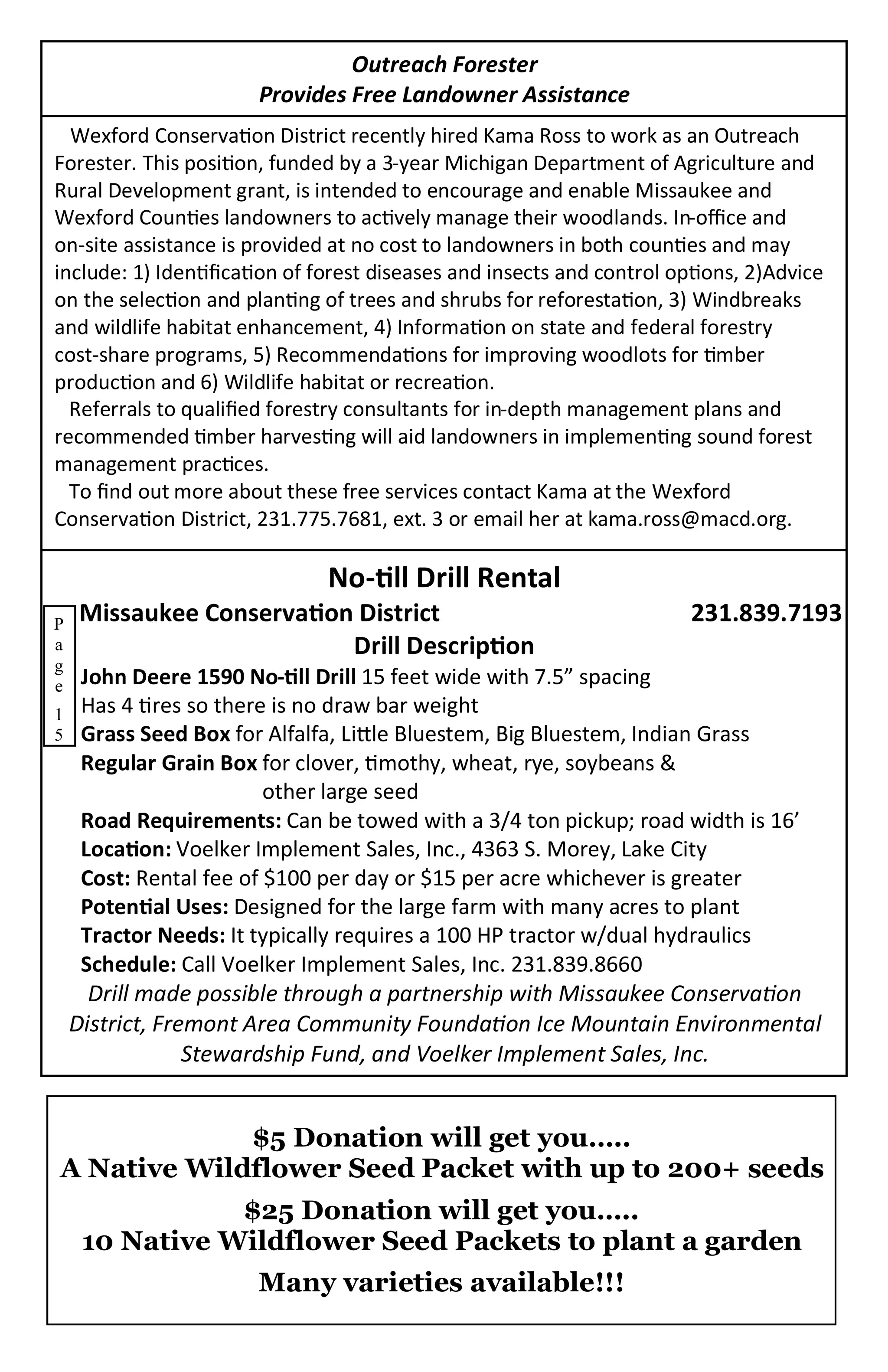 Outreach Forester
                       Provides Free Landowner Assistance
  Wexford Conservation District recently hired Kama Ross to work as an Outreach
Forester. This position, funded by a 3-year Michigan Department of Agriculture and
Rural Development grant, is intended to encourage and enable Missaukee and
Wexford Counties landowners to actively manage their woodlands. In-office and
on-site assistance is provided at no cost to landowners in both counties and may
include: 1) Identification of forest diseases and insects and control options, 2)Advice
on the selection and planting of trees and shrubs for reforestation, 3) Windbreaks
and wildlife habitat enhancement, 4) Information on state and federal forestry
cost-share programs, 5) Recommendations for improving woodlots for timber
production and 6) Wildlife habitat or recreation.
  Referrals to qualified forestry consultants for in-depth management plans and
recommended timber harvesting will aid landowners in implementing sound forest
management practices.
  To find out more about these free services contact Kama at the Wexford
Conservation District, 231.775.7681, ext. 3 or email her at kama.ross@macd.org.

                              No-till Drill Rental
P   Missaukee Conservation District                                     231.839.7193
a                         Drill Description
g
e John Deere 1590 No-till Drill 15 feet wide with 7.5” spacing
1 Has 4 tires so there is no draw bar weight
5 Grass Seed Box for Alfalfa, Little Bluestem, Big Bluestem, Indian Grass
  Regular Grain Box for clover, timothy, wheat, rye, soybeans &
                      other large seed
  Road Requirements: Can be towed with a 3/4 ton pickup; road width is 16’
  Location: Voelker Implement Sales, Inc., 4363 S. Morey, Lake City
  Cost: Rental fee of $100 per day or $15 per acre whichever is greater
  Potential Uses: Designed for the large farm with many acres to plant
  Tractor Needs: It typically requires a 100 HP tractor w/dual hydraulics
  Schedule: Call Voelker Implement Sales, Inc. 231.839.8660
   Drill made possible through a partnership with Missaukee Conservation
 District, Fremont Area Community Foundation Ice Mountain Environmental
              Stewardship Fund, and Voelker Implement Sales, Inc.


             $5 Donation will get you…..
A Native Wildflower Seed Packet with up to 200+ seeds
               $25 Donation will get you…..
    10 Native Wildflower Seed Packets to plant a garden
                       Many varieties available!!!
 