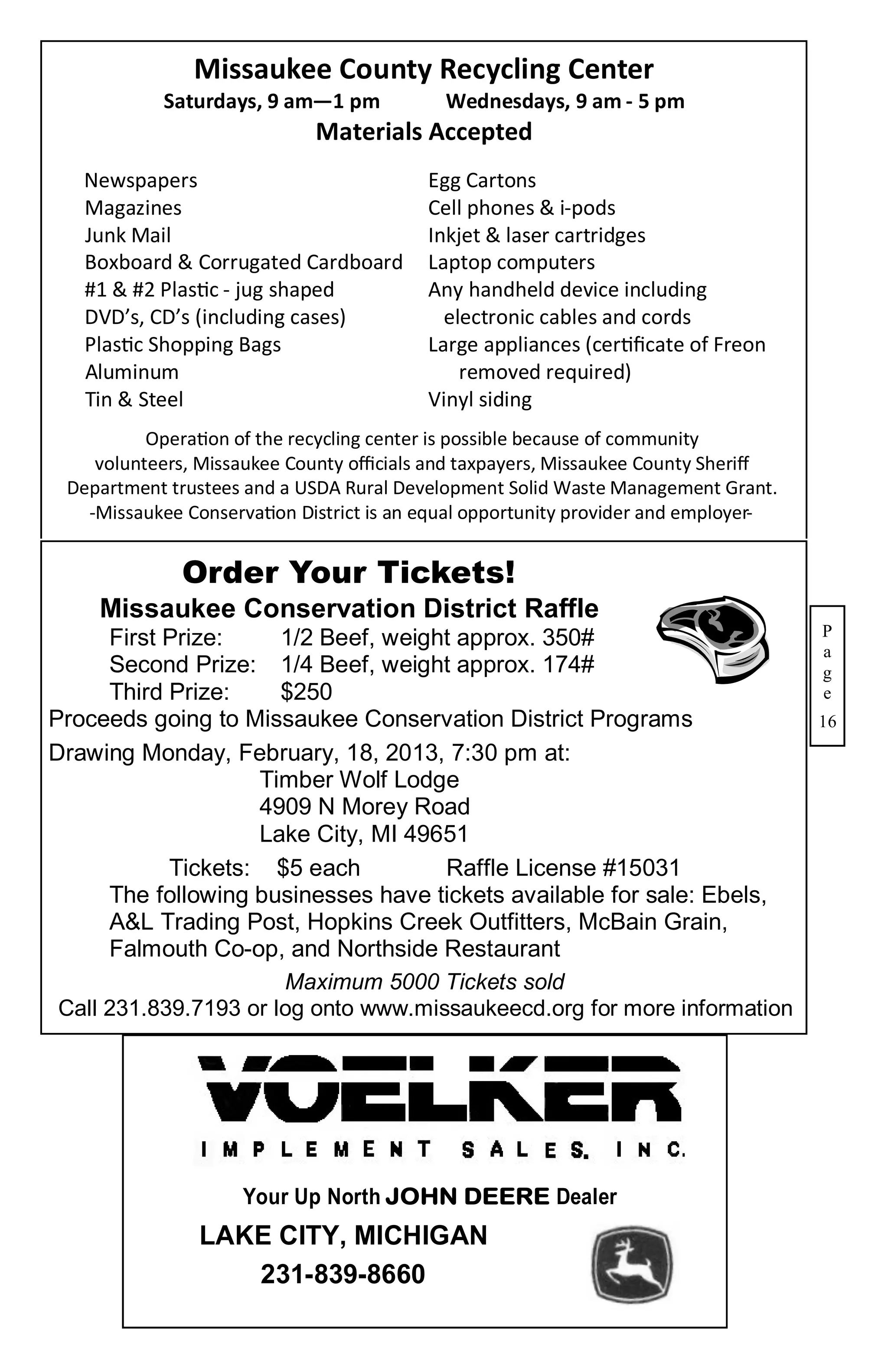 Missaukee County Recycling Center
            Saturdays, 9 am—1 pm            Wednesdays, 9 am - 5 pm
                             Materials Accepted
   Newspapers                             Egg Cartons
   Magazines                              Cell phones & i-pods
   Junk Mail                              Inkjet & laser cartridges
   Boxboard & Corrugated Cardboard        Laptop computers
   #1 & #2 Plastic - jug shaped           Any handheld device including
   DVD’s, CD’s (including cases)            electronic cables and cords
   Plastic Shopping Bags                  Large appliances (certificate of Freon
   Aluminum                                   removed required)
   Tin & Steel                            Vinyl siding
          Operation of the recycling center is possible because of community
    volunteers, Missaukee County officials and taxpayers, Missaukee County Sheriff
 Department trustees and a USDA Rural Development Solid Waste Management Grant.
   -Missaukee Conservation District is an equal opportunity provider and employer-


              Order Your Tickets!
    Missaukee Conservation District Raffle
      First Prize:     1/2 Beef, weight approx. 350#                                 P
                                                                                     a
      Second Prize: 1/4 Beef, weight approx. 174#                                    g
      Third Prize:     $250                                                          e
Proceeds going to Missaukee Conservation District Programs                           16
Drawing Monday, February, 18, 2013, 7:30 pm at:
                    Timber Wolf Lodge
                    4909 N Morey Road
                    Lake City, MI 49651
            Tickets: $5 each          Raffle License #15031
      The following businesses have tickets available for sale: Ebels,
      A&L Trading Post, Hopkins Creek Outfitters, McBain Grain,
      Falmouth Co-op, and Northside Restaurant
                       Maximum 5000 Tickets sold
 Call 231.839.7193 or log onto www.missaukeecd.org for more information




                     Your Up North JOHN DEERE Dealer
                LAKE CITY, MICHIGAN
                   231-839-8660
 