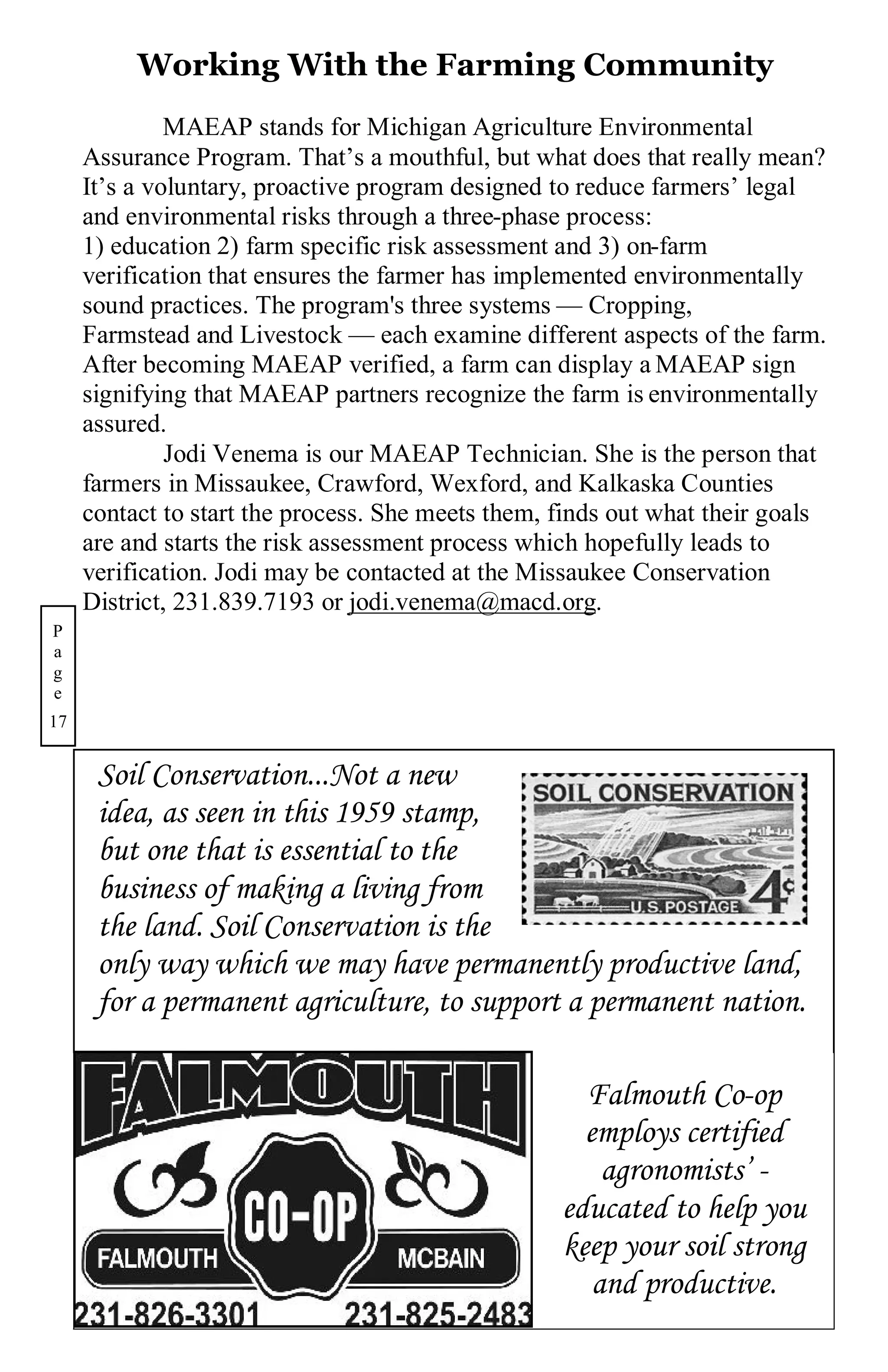 Working With the Farming Community
              MAEAP stands for Michigan Agriculture Environmental
     Assurance Program. That’s a mouthful, but what does that really mean?
     It’s a voluntary, proactive program designed to reduce farmers’ legal
     and environmental risks through a three-phase process:
     1) education 2) farm specific risk assessment and 3) on-farm
     verification that ensures the farmer has implemented environmentally
     sound practices. The program's three systems — Cropping,
     Farmstead and Livestock — each examine different aspects of the farm.
     After becoming MAEAP verified, a farm can display a MAEAP sign
     signifying that MAEAP partners recognize the farm is environmentally
     assured.
              Jodi Venema is our MAEAP Technician. She is the person that
     farmers in Missaukee, Crawford, Wexford, and Kalkaska Counties
     contact to start the process. She meets them, finds out what their goals
     are and starts the risk assessment process which hopefully leads to
     verification. Jodi may be contacted at the Missaukee Conservation
     District, 231.839.7193 or jodi.venema@macd.org.
P
a
g
e
17


      Soil Conservation...Not a new
      idea, as seen in this 1959 stamp,
      but one that is essential to the
      business of making a living from
      the land. Soil Conservation is the
      only way which we may have permanently productive land,
      for a permanent agriculture, to support a permanent nation.

                                                     Falmouth Co-op
                                                     employs certified
                                                       agronomists’ -
                                                   educated to help you
                                                   keep your soil strong
                                                      and productive.
 