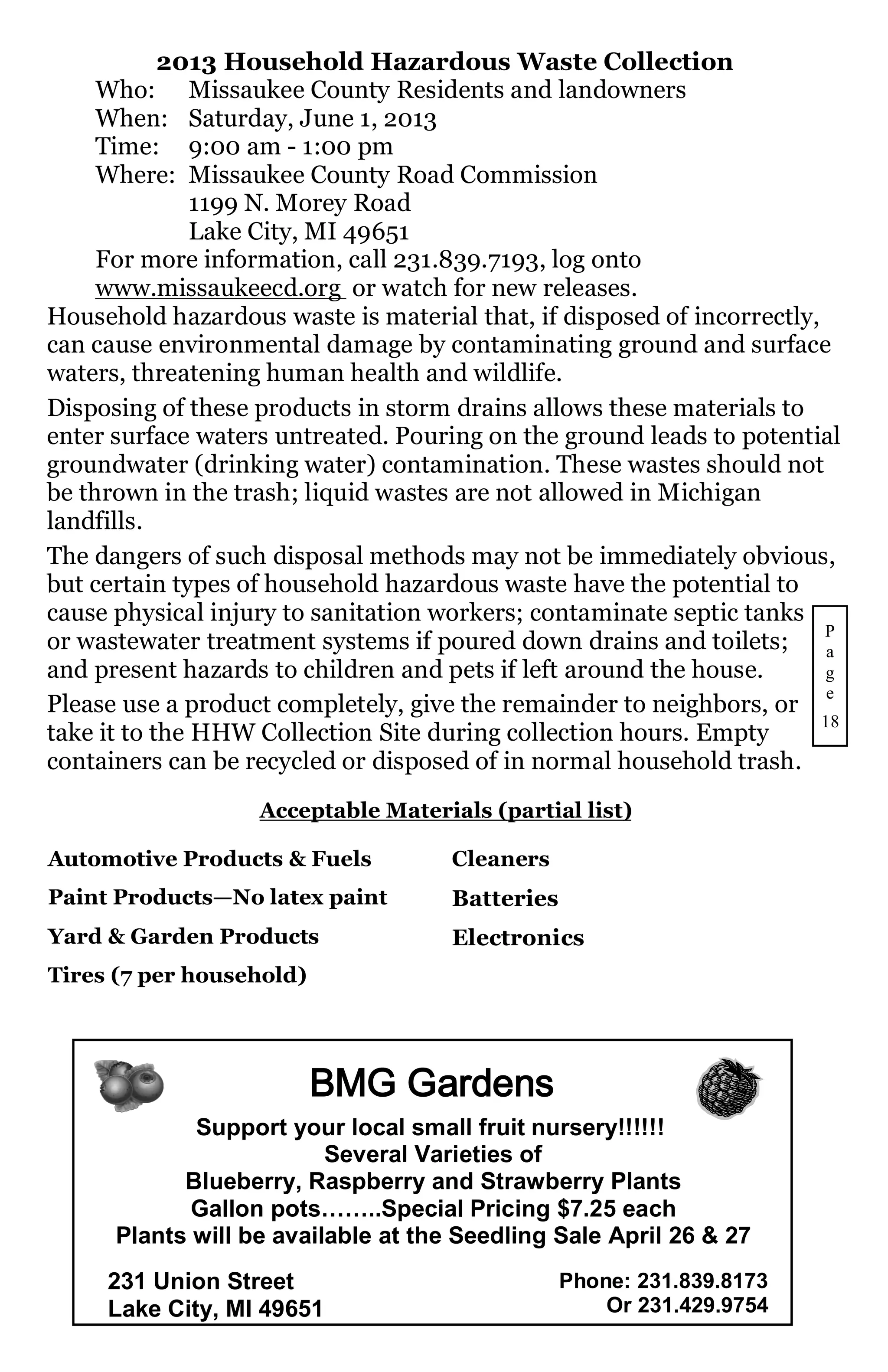 2013 Household Hazardous Waste Collection
     Who: Missaukee County Residents and landowners
     When: Saturday, June 1, 2013
     Time: 9:00 am - 1:00 pm
     Where: Missaukee County Road Commission
               1199 N. Morey Road
               Lake City, MI 49651
     For more information, call 231.839.7193, log onto
     www.missaukeecd.org or watch for new releases.
Household hazardous waste is material that, if disposed of incorrectly,
can cause environmental damage by contaminating ground and surface
waters, threatening human health and wildlife.
Disposing of these products in storm drains allows these materials to
enter surface waters untreated. Pouring on the ground leads to potential
groundwater (drinking water) contamination. These wastes should not
be thrown in the trash; liquid wastes are not allowed in Michigan
landfills.
The dangers of such disposal methods may not be immediately obvious,
but certain types of household hazardous waste have the potential to
cause physical injury to sanitation workers; contaminate septic tanks
or wastewater treatment systems if poured down drains and toilets; P     a
and present hazards to children and pets if left around the house.      g
                                                                         e
Please use a product completely, give the remainder to neighbors, or
                                                                        18
take it to the HHW Collection Site during collection hours. Empty
containers can be recycled or disposed of in normal household trash.
                   Acceptable Materials (partial list)

Automotive Products & Fuels          Cleaners
Paint Products—No latex paint        Batteries
Yard & Garden Products               Electronics
Tires (7 per household)




                          BMG Gardens
             Support your local small fruit nursery!!!!!!
                          Several Varieties of
            Blueberry, Raspberry and Strawberry Plants
             Gallon pots……..Special Pricing $7.25 each
      Plants will be available at the Seedling Sale April 26 & 27
     231 Union Street                            Phone: 231.839.8173
     Lake City, MI 49651                             Or 231.429.9754
 