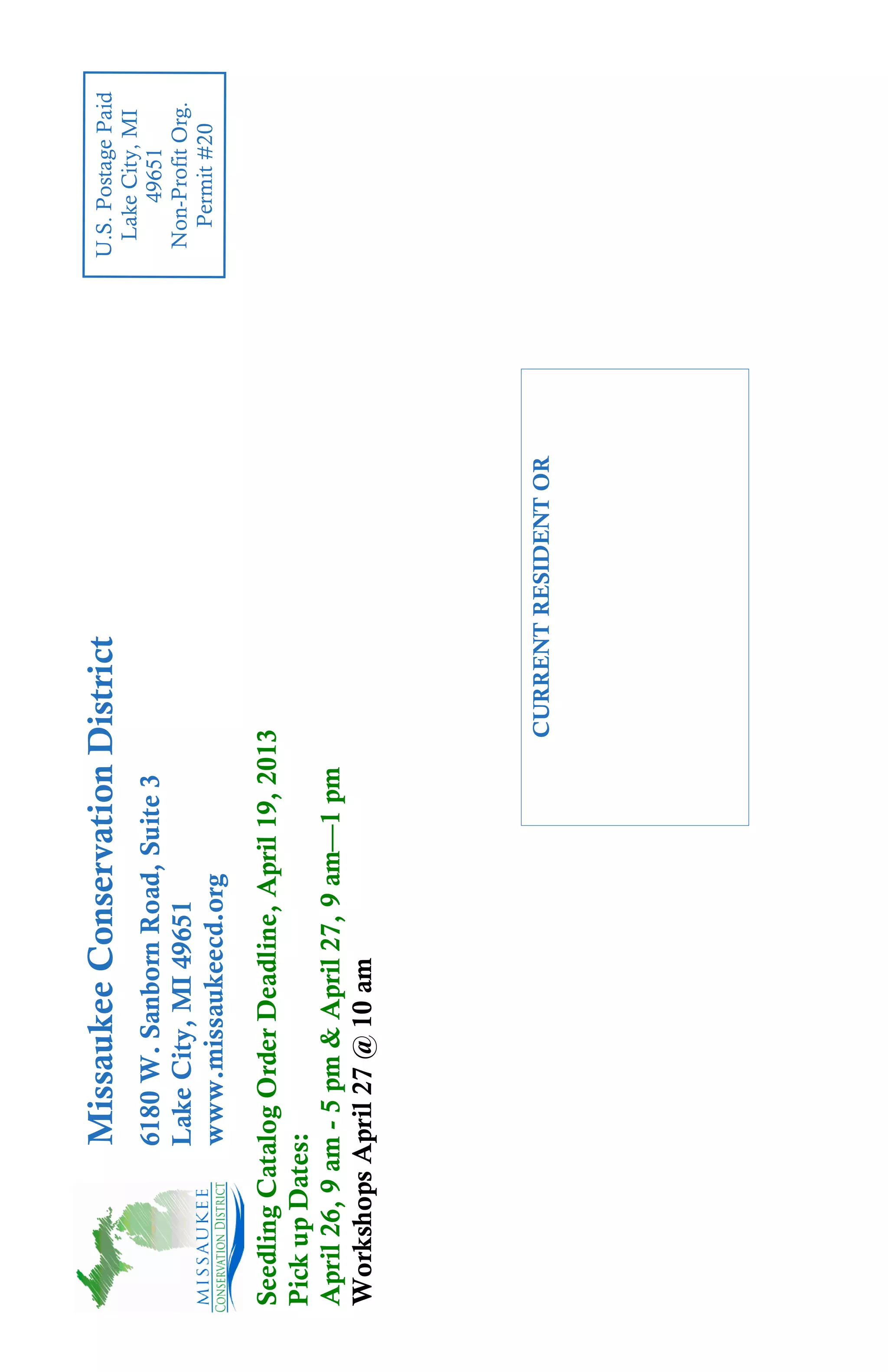 Missaukee Conservation District                        U.S. Postage Paid
                                                                     Lake City, MI
             6180 W. Sanborn Road, Suite 3                                49651
             Lake City, MI 49651                                     Non-Profit Org.
                                                                       Permit #20
             www.missaukeecd.org
Seedling Catalog Order Deadline, April 19, 2013
Pick up Dates:
April 26, 9 am - 5 pm & April 27, 9 am—1 pm
Workshops April 27 @ 10 am




                                              CURRENT RESIDENT OR
 