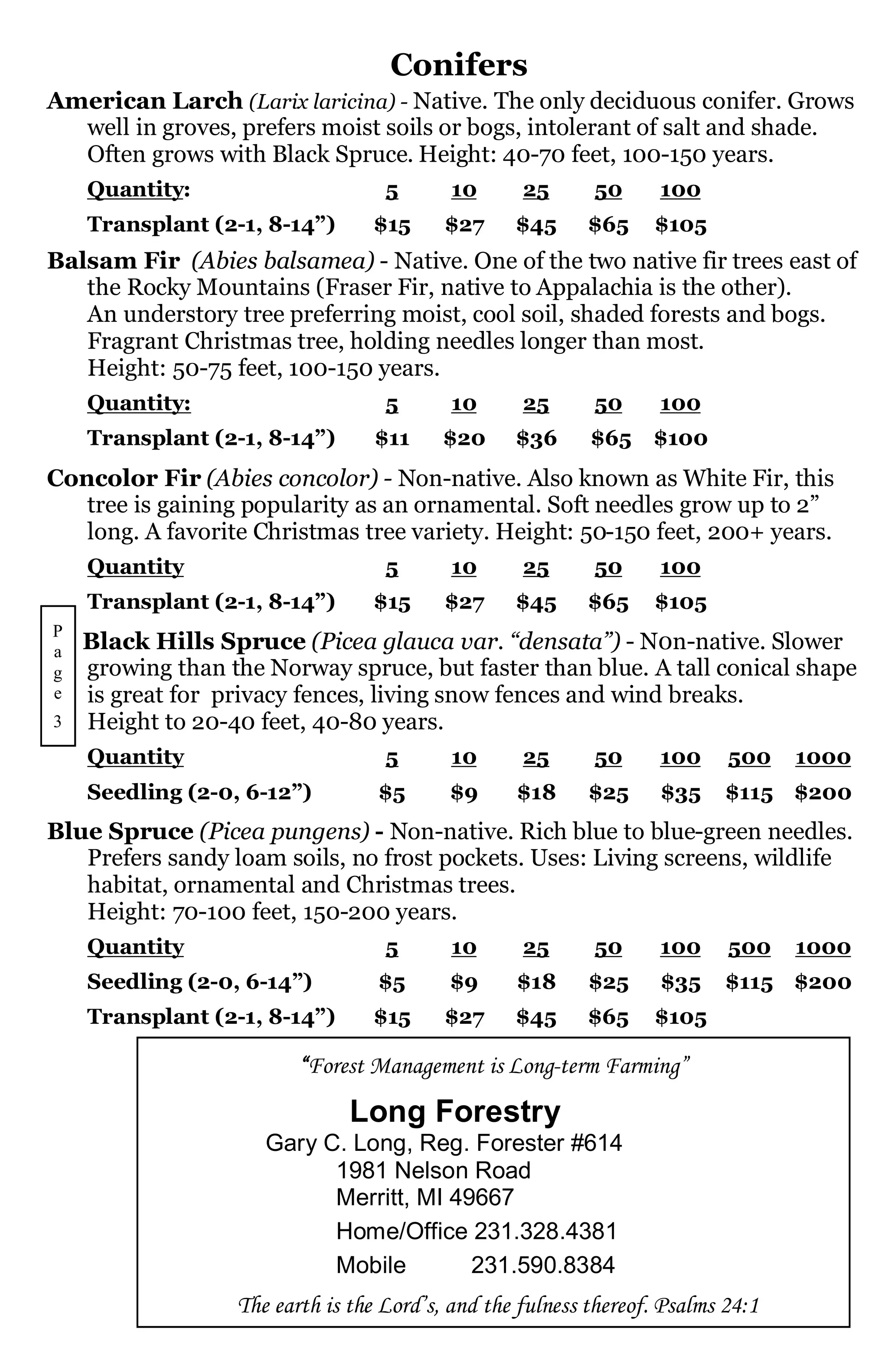 Conifers
American Larch (Larix laricina) - Native. The only deciduous conifer. Grows
  well in groves, prefers moist soils or bogs, intolerant of salt and shade.
  Often grows with Black Spruce. Height: 40-70 feet, 100-150 years.
    Quantity:                      5       10      25      50      100
    Transplant (2-1, 8-14”)      $15      $27     $45      $65    $105
Balsam Fir (Abies balsamea) - Native. One of the two native fir trees east of
   the Rocky Mountains (Fraser Fir, native to Appalachia is the other).
   An understory tree preferring moist, cool soil, shaded forests and bogs.
   Fragrant Christmas tree, holding needles longer than most.
   Height: 50-75 feet, 100-150 years.
    Quantity:                      5       10      25      50      100
    Transplant (2-1, 8-14”)       $11     $20     $36      $65    $100
Concolor Fir (Abies concolor) - Non-native. Also known as White Fir, this
   tree is gaining popularity as an ornamental. Soft needles grow up to 2”
   long. A favorite Christmas tree variety. Height: 50-150 feet, 200+ years.
    Quantity                       5       10      25      50      100
    Transplant (2-1, 8-14”)      $15      $27     $45      $65    $105
P
a   Black Hills Spruce (Picea glauca var. “densata”) - N0n-native. Slower
g   growing than the Norway spruce, but faster than blue. A tall conical shape
e   is great for privacy fences, living snow fences and wind breaks.
3   Height to 20-40 feet, 40-80 years.
    Quantity                       5       10      25      50      100     500    1000
    Seedling (2-0, 6-12”)         $5      $9      $18      $25     $35     $115 $200
Blue Spruce (Picea pungens) - Non-native. Rich blue to blue-green needles.
   Prefers sandy loam soils, no frost pockets. Uses: Living screens, wildlife
   habitat, ornamental and Christmas trees.
   Height: 70-100 feet, 150-200 years.
    Quantity                       5       10      25      50      100     500    1000
    Seedling (2-0, 6-14”)         $5      $9      $18      $25     $35     $115 $200
    Transplant (2-1, 8-14”)      $15      $27     $45      $65    $105

                         “Forest Management is Long-term Farming”
                               Long Forestry
                     Gary C. Long, Reg. Forester #614
                           1981 Nelson Road
                           Merritt, MI 49667
                           Home/Office 231.328.4381
                           Mobile        231.590.8384
                  The earth is the Lord’s, and the fulness thereof. Psalms 24:1
 