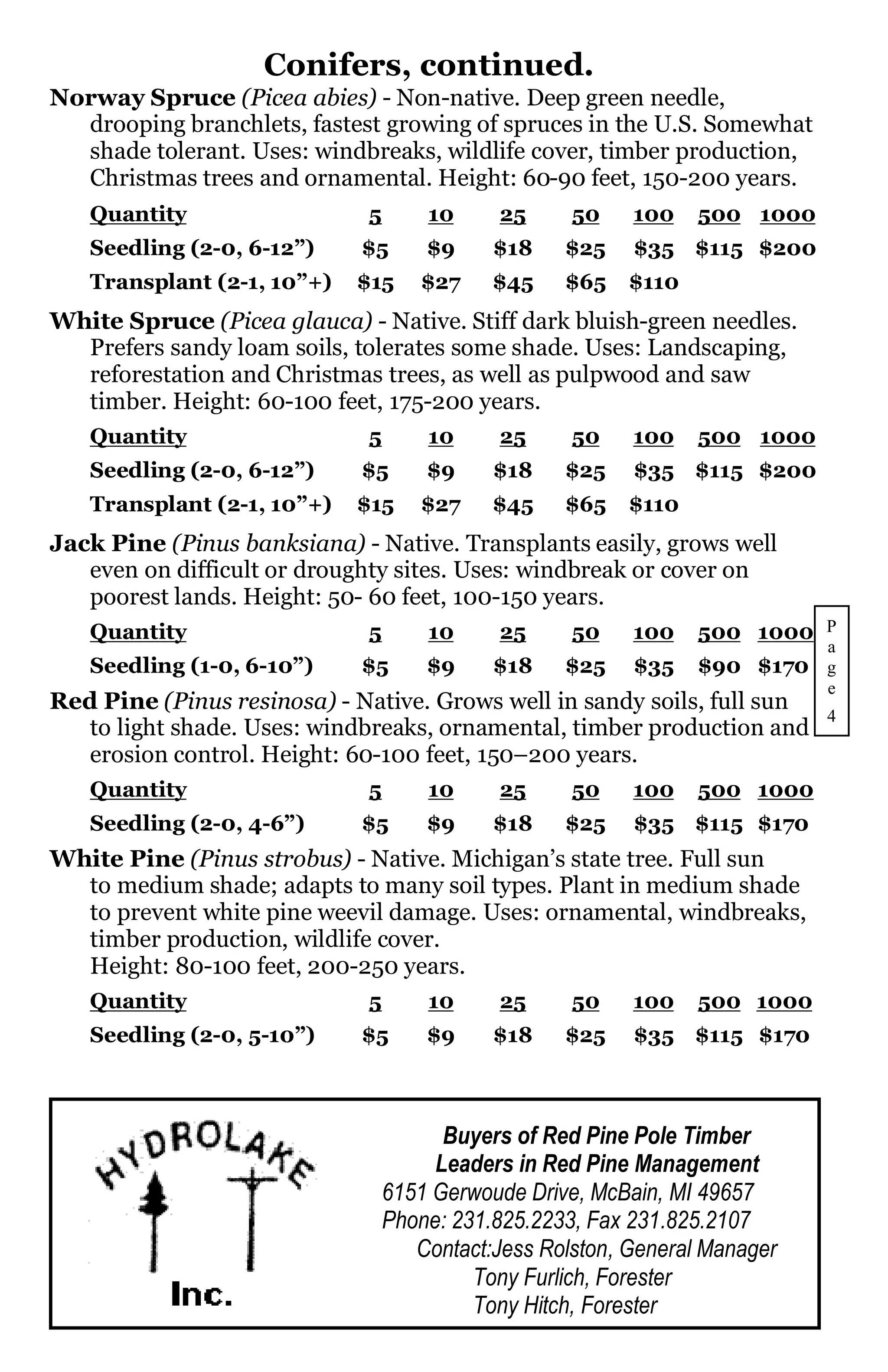 Conifers, continued.
Norway Spruce (Picea abies) - Non-native. Deep green needle,
  drooping branchlets, fastest growing of spruces in the U.S. Somewhat
  shade tolerant. Uses: windbreaks, wildlife cover, timber production,
  Christmas trees and ornamental. Height: 60-90 feet, 150-200 years.
   Quantity                  5       10     25      50    100    500 1000
   Seedling (2-0, 6-12”)     $5      $9     $18    $25    $35 $115 $200
   Transplant (2-1, 10”+)   $15     $27     $45    $65    $110
White Spruce (Picea glauca) - Native. Stiff dark bluish-green needles.
  Prefers sandy loam soils, tolerates some shade. Uses: Landscaping,
  reforestation and Christmas trees, as well as pulpwood and saw
  timber. Height: 60-100 feet, 175-200 years.
   Quantity                  5       10     25      50    100    500 1000
   Seedling (2-0, 6-12”)     $5      $9     $18    $25    $35 $115 $200
   Transplant (2-1, 10”+)   $15     $27     $45    $65    $110
Jack Pine (Pinus banksiana) - Native. Transplants easily, grows well
   even on difficult or droughty sites. Uses: windbreak or cover on
   poorest lands. Height: 50- 60 feet, 100-150 years.
   Quantity                  5       10     25      50    100    500 1000 P
                                                                            a
   Seedling (1-0, 6-10”)     $5      $9     $18    $25    $35    $90 $170 g
                                                                            e
Red Pine (Pinus resinosa) - Native. Grows well in sandy soils, full sun
                                                                            4
   to light shade. Uses: windbreaks, ornamental, timber production and
   erosion control. Height: 60-100 feet, 150–200 years.
   Quantity                  5       10     25      50    100    500 1000
   Seedling (2-0, 4-6”)      $5      $9     $18    $25    $35 $115 $170
White Pine (Pinus strobus) - Native. Michigan’s state tree. Full sun
  to medium shade; adapts to many soil types. Plant in medium shade
  to prevent white pine weevil damage. Uses: ornamental, windbreaks,
  timber production, wildlife cover.
  Height: 80-100 feet, 200-250 years.
   Quantity                  5       10     25      50    100    500 1000
   Seedling (2-0, 5-10”)     $5      $9     $18    $25    $35 $115 $170



                                       Buyers of Red Pine Pole Timber
                                      Leaders in Red Pine Management
                                 6151 Gerwoude Drive, McBain, MI 49657
                                 Phone: 231.825.2233, Fax 231.825.2107
                                    Contact:Jess Rolston, General Manager
                                          Tony Furlich, Forester
                                          Tony Hitch, Forester
 