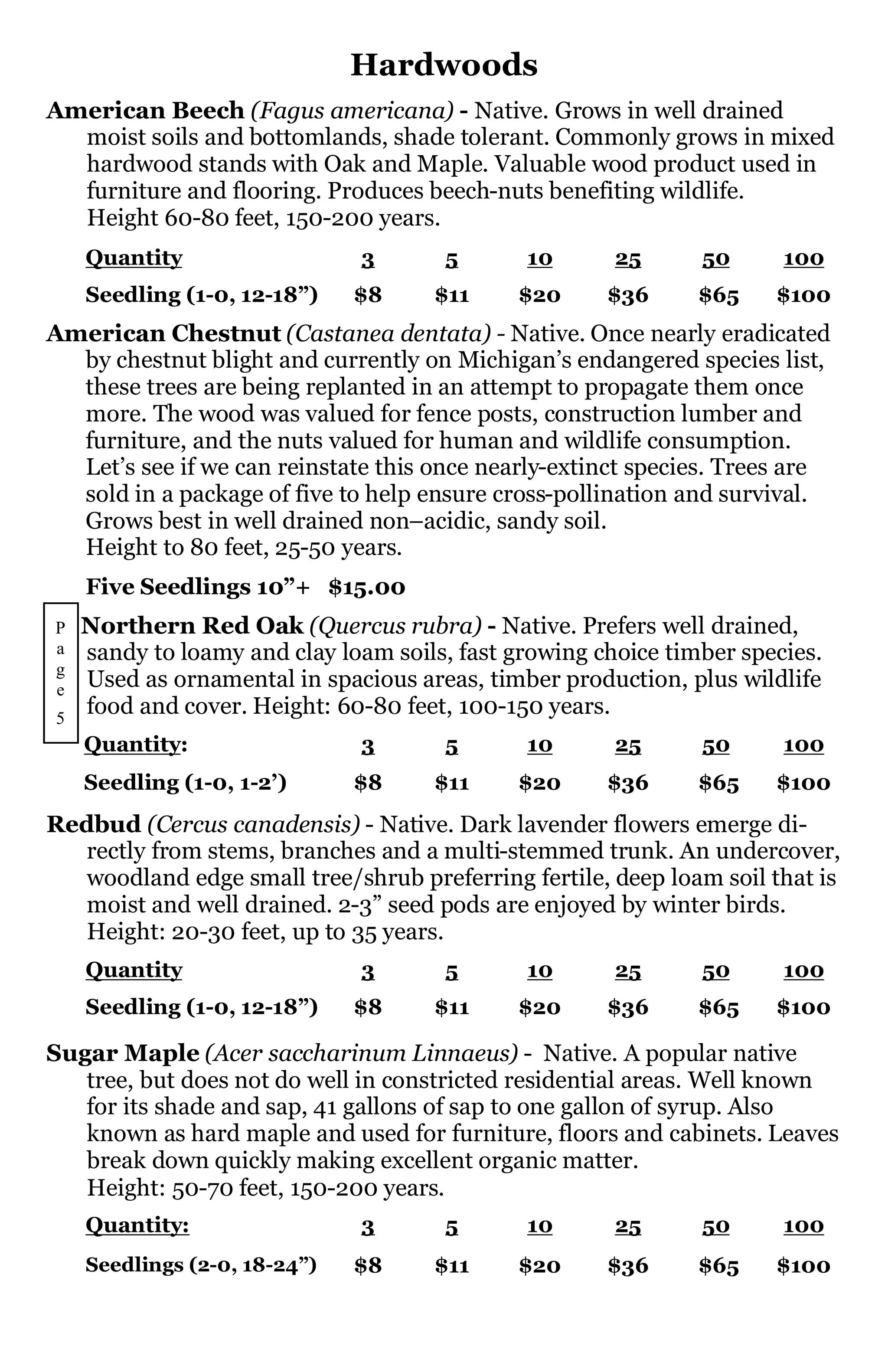Hardwoods
American Beech (Fagus americana) - Native. Grows in well drained
  moist soils and bottomlands, shade tolerant. Commonly grows in mixed
  hardwood stands with Oak and Maple. Valuable wood product used in
  furniture and flooring. Produces beech-nuts benefiting wildlife.
  Height 60-80 feet, 150-200 years.
    Quantity                  3       5       10       25      50      100
    Seedling (1-0, 12-18”)    $8     $11     $20      $36      $65    $100
American Chestnut (Castanea dentata) - Native. Once nearly eradicated
  by chestnut blight and currently on Michigan’s endangered species list,
  these trees are being replanted in an attempt to propagate them once
  more. The wood was valued for fence posts, construction lumber and
  furniture, and the nuts valued for human and wildlife consumption.
  Let’s see if we can reinstate this once nearly-extinct species. Trees are
  sold in a package of five to help ensure cross-pollination and survival.
  Grows best in well drained non–acidic, sandy soil.
  Height to 80 feet, 25-50 years.
    Five Seedlings 10”+ $15.00
P   Northern Red Oak (Quercus rubra) - Native. Prefers well drained,
a   sandy to loamy and clay loam soils, fast growing choice timber species.
g
e   Used as ornamental in spacious areas, timber production, plus wildlife
5
    food and cover. Height: 60-80 feet, 100-150 years.
    Quantity:                 3       5       10       25      50      100
    Seedling (1-0, 1-2’)      $8     $11     $20      $36      $65    $100
Redbud (Cercus canadensis) - Native. Dark lavender flowers emerge di-
   rectly from stems, branches and a multi-stemmed trunk. An undercover,
   woodland edge small tree/shrub preferring fertile, deep loam soil that is
   moist and well drained. 2-3” seed pods are enjoyed by winter birds.
   Height: 20-30 feet, up to 35 years.
    Quantity                  3       5       10       25      50      100
    Seedling (1-0, 12-18”)    $8     $11     $20      $36      $65    $100

Sugar Maple (Acer saccharinum Linnaeus) - Native. A popular native
   tree, but does not do well in constricted residential areas. Well known
   for its shade and sap, 41 gallons of sap to one gallon of syrup. Also
   known as hard maple and used for furniture, floors and cabinets. Leaves
   break down quickly making excellent organic matter.
   Height: 50-70 feet, 150-200 years.
    Quantity:                 3       5       10       25      50      100
    Seedlings (2-0, 18-24”)   $8     $11     $20      $36      $65    $100
 