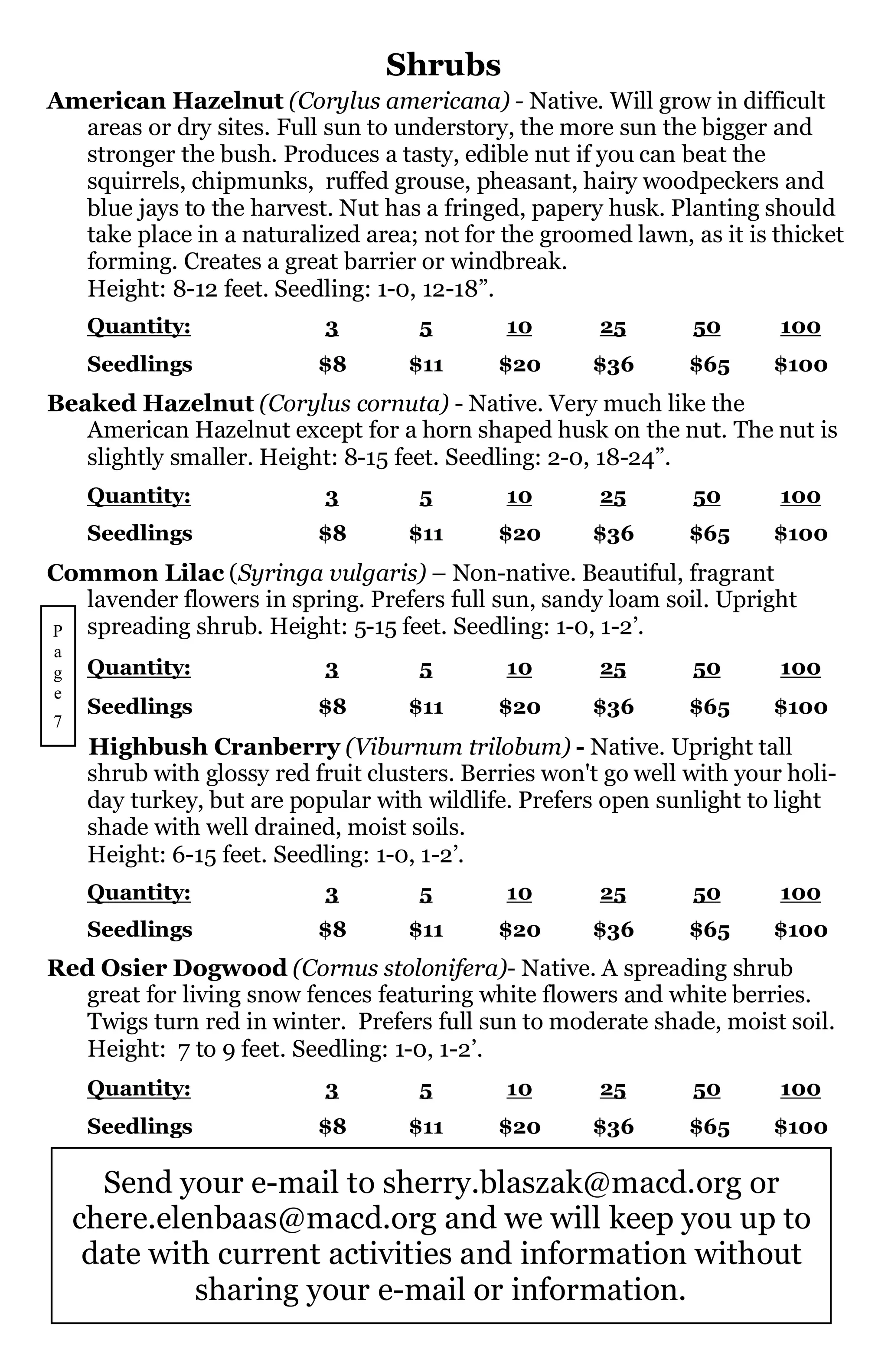 Shrubs
American Hazelnut (Corylus americana) - Native. Will grow in difficult
  areas or dry sites. Full sun to understory, the more sun the bigger and
  stronger the bush. Produces a tasty, edible nut if you can beat the
  squirrels, chipmunks, ruffed grouse, pheasant, hairy woodpeckers and
  blue jays to the harvest. Nut has a fringed, papery husk. Planting should
  take place in a naturalized area; not for the groomed lawn, as it is thicket
  forming. Creates a great barrier or windbreak.
  Height: 8-12 feet. Seedling: 1-0, 12-18”.
     Quantity:              3         5       10        25       50       100
     Seedlings              $8       $11      $20      $36       $65     $100
Beaked Hazelnut (Corylus cornuta) - Native. Very much like the
   American Hazelnut except for a horn shaped husk on the nut. The nut is
   slightly smaller. Height: 8-15 feet. Seedling: 2-0, 18-24”.
     Quantity:              3         5       10        25       50       100
     Seedlings              $8       $11      $20      $36       $65     $100
Common Lilac (Syringa vulgaris) – Non-native. Beautiful, fragrant
  lavender flowers in spring. Prefers full sun, sandy loam soil. Upright
P spreading shrub. Height: 5-15 feet. Seedling: 1-0, 1-2’.
a
g    Quantity:              3         5       10        25       50       100
e
     Seedlings              $8       $11      $20      $36       $65     $100
7
     Highbush Cranberry (Viburnum trilobum) - Native. Upright tall
     shrub with glossy red fruit clusters. Berries won't go well with your holi-
     day turkey, but are popular with wildlife. Prefers open sunlight to light
     shade with well drained, moist soils.
     Height: 6-15 feet. Seedling: 1-0, 1-2’.
     Quantity:              3         5       10        25       50       100
     Seedlings              $8       $11      $20      $36       $65     $100
Red Osier Dogwood (Cornus stolonifera)- Native. A spreading shrub
   great for living snow fences featuring white flowers and white berries.
   Twigs turn red in winter. Prefers full sun to moderate shade, moist soil.
   Height: 7 to 9 feet. Seedling: 1-0, 1-2’.
     Quantity:              3         5       10        25       50       100
     Seedlings              $8       $11      $20      $36       $65     $100

      Send your e-mail to sherry.blaszak@macd.org or
    chere.elenbaas@macd.org and we will keep you up to
     date with current activities and information without
             sharing your e-mail or information.
 