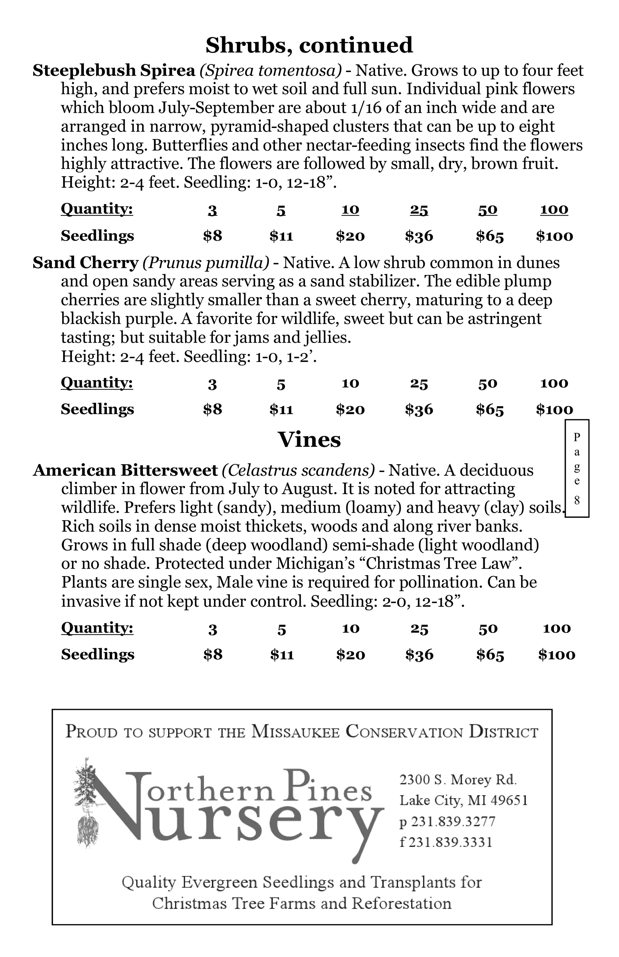Shrubs, continued
Steeplebush Spirea (Spirea tomentosa) - Native. Grows to up to four feet
   high, and prefers moist to wet soil and full sun. Individual pink flowers
   which bloom July-September are about 1/16 of an inch wide and are
   arranged in narrow, pyramid-shaped clusters that can be up to eight
   inches long. Butterflies and other nectar-feeding insects find the flowers
   highly attractive. The flowers are followed by small, dry, brown fruit.
   Height: 2-4 feet. Seedling: 1-0, 12-18”.
   Quantity:            3         5        10       25        50      100
   Seedlings           $8        $11      $20      $36       $65      $100
Sand Cherry (Prunus pumilla) - Native. A low shrub common in dunes
   and open sandy areas serving as a sand stabilizer. The edible plump
   cherries are slightly smaller than a sweet cherry, maturing to a deep
   blackish purple. A favorite for wildlife, sweet but can be astringent
   tasting; but suitable for jams and jellies.
   Height: 2-4 feet. Seedling: 1-0, 1-2’.
   Quantity:            3         5        10       25        50      100
   Seedlings           $8        $11      $20      $36       $65      $100

                                  Vines                                      P
                                                                             a
American Bittersweet (Celastrus scandens) - Native. A deciduous              g
                                                                             e
  climber in flower from July to August. It is noted for attracting
                                                                             8
  wildlife. Prefers light (sandy), medium (loamy) and heavy (clay) soils.
  Rich soils in dense moist thickets, woods and along river banks.
  Grows in full shade (deep woodland) semi-shade (light woodland)
  or no shade. Protected under Michigan’s “Christmas Tree Law”.
  Plants are single sex, Male vine is required for pollination. Can be
  invasive if not kept under control. Seedling: 2-0, 12-18”.
   Quantity:            3         5        10       25        50       100
   Seedlings           $8        $11      $20       $36      $65      $100
 