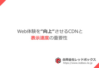 Web体験を“向上“させるCDNと
表示速度の重要性
https://www.redbox.ne.jp
合同会社レッドボックス
 