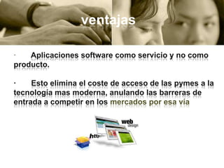 ventajas
·
Aplicaciones software como servicio y no como
producto.
·
Esto elimina el coste de acceso de las pymes a la
tecnología mas moderna, anulando las barreras de
entrada a competir en los mercados por esa vía

 