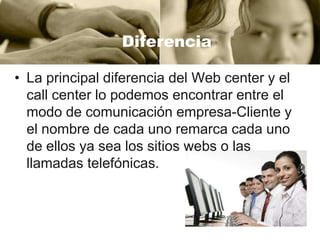 Diferencia
• La principal diferencia del Web center y el
call center lo podemos encontrar entre el
modo de comunicación empresa-Cliente y
el nombre de cada uno remarca cada uno
de ellos ya sea los sitios webs o las
llamadas telefónicas.

 