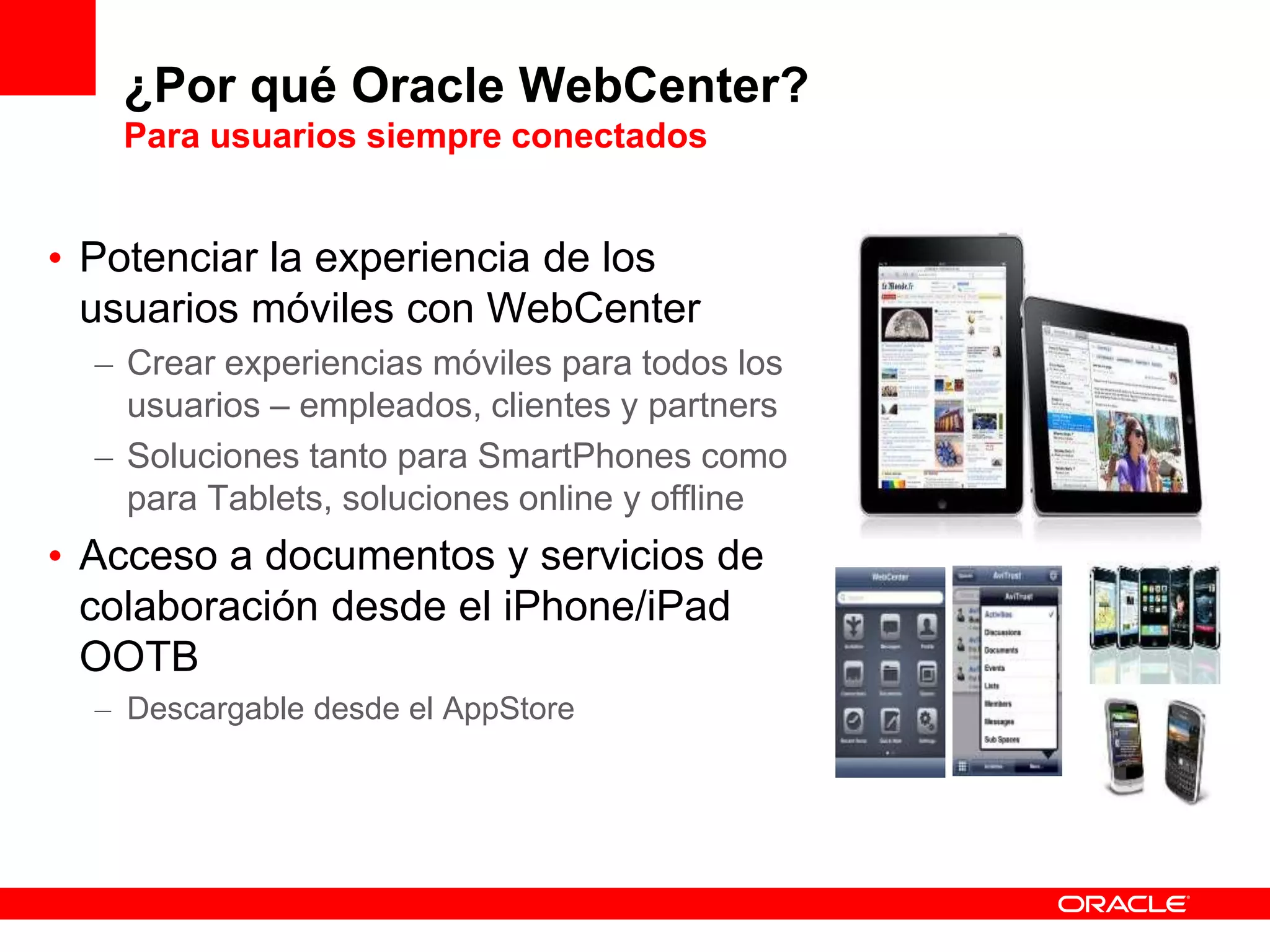 ¿Por qué Oracle WebCenter?
Para usuarios siempre conectados
• Potenciar la experiencia de los
usuarios móviles con WebCenter
– Crear experiencias móviles para todos los
usuarios – empleados, clientes y partners
– Soluciones tanto para SmartPhones como
para Tablets, soluciones online y offline
• Acceso a documentos y servicios de
colaboración desde el iPhone/iPad
OOTB
– Descargable desde el AppStore
 