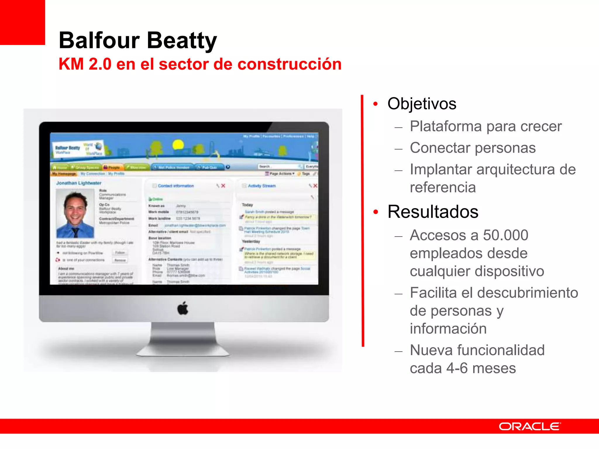 Balfour Beatty
KM 2.0 en el sector de construcción
• Objetivos
– Plataforma para crecer
– Conectar personas
– Implantar arquitectura de
referencia
• Resultados
– Accesos a 50.000
empleados desde
cualquier dispositivo
– Facilita el descubrimiento
de personas y
información
– Nueva funcionalidad
cada 4-6 meses
 