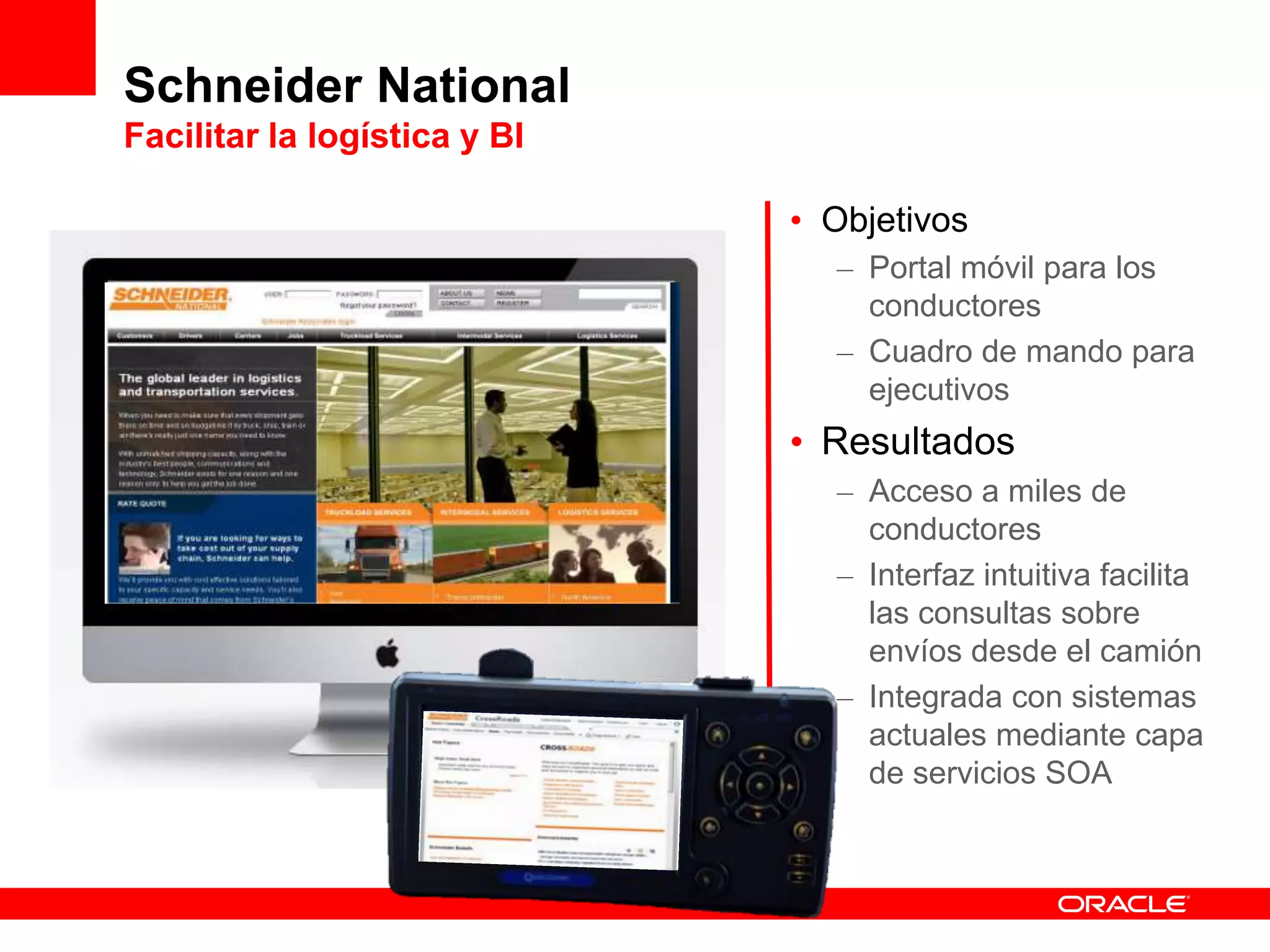 Schneider National
Facilitar la logística y BI
• Objetivos
– Portal móvil para los
conductores
– Cuadro de mando para
ejecutivos
• Resultados
– Acceso a miles de
conductores
– Interfaz intuitiva facilita
las consultas sobre
envíos desde el camión
– Integrada con sistemas
actuales mediante capa
de servicios SOA
 