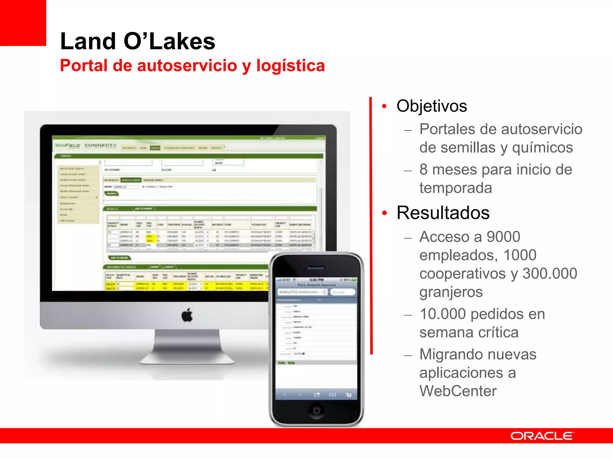 Land O’Lakes
Portal de autoservicio y logística
• Objetivos
– Portales de autoservicio
de semillas y químicos
– 8 meses para inicio de
temporada
• Resultados
– Acceso a 9000
empleados, 1000
cooperativos y 300.000
granjeros
– 10.000 pedidos en
semana crítica
– Migrando nuevas
aplicaciones a
WebCenter
 
