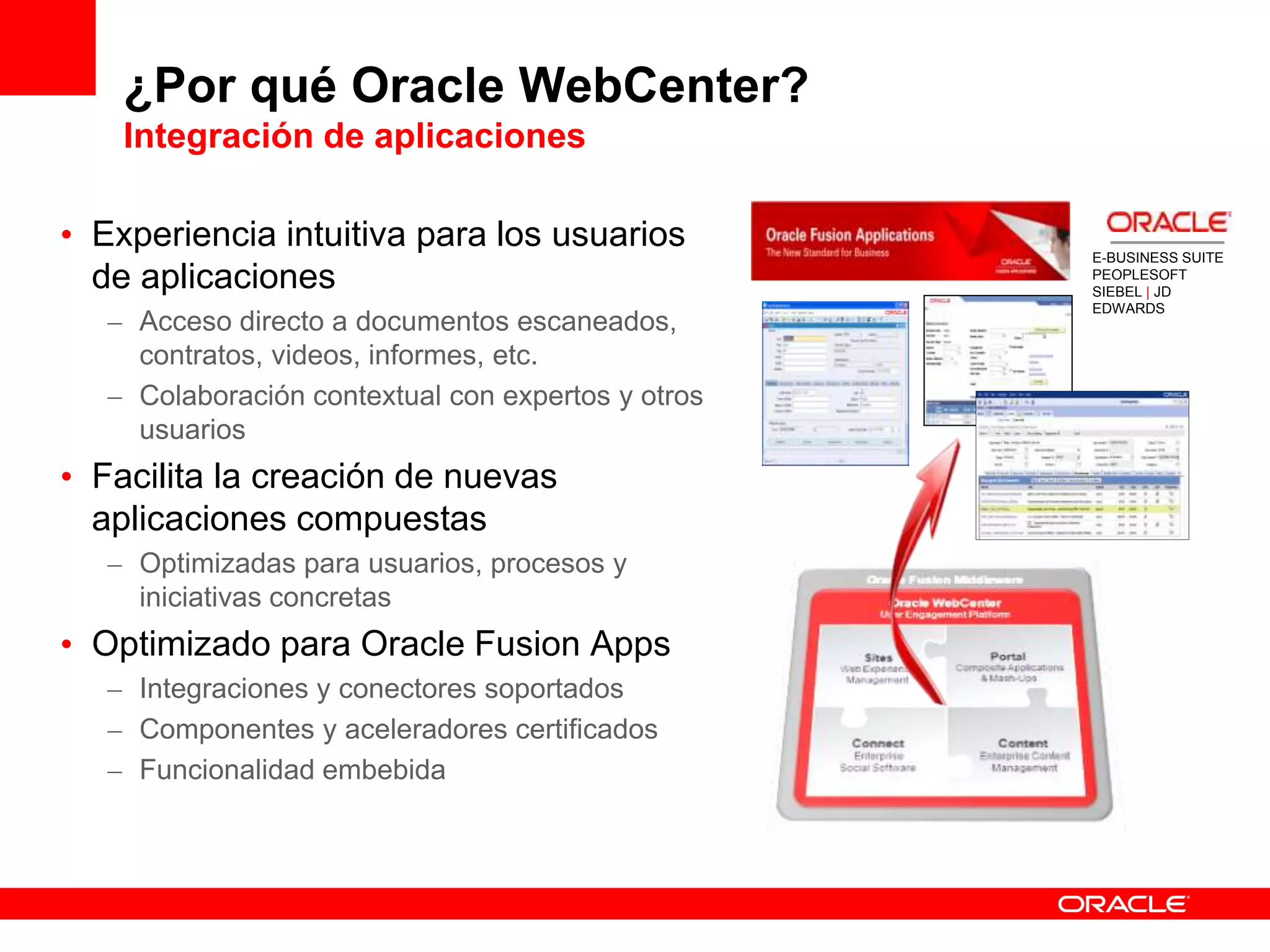 ¿Por qué Oracle WebCenter?
Integración de aplicaciones
• Experiencia intuitiva para los usuarios
de aplicaciones
– Acceso directo a documentos escaneados,
contratos, videos, informes, etc.
– Colaboración contextual con expertos y otros
usuarios
• Facilita la creación de nuevas
aplicaciones compuestas
– Optimizadas para usuarios, procesos y
iniciativas concretas
• Optimizado para Oracle Fusion Apps
– Integraciones y conectores soportados
– Componentes y aceleradores certificados
– Funcionalidad embebida
E-BUSINESS SUITE
PEOPLESOFT
SIEBEL | JD
EDWARDS
 