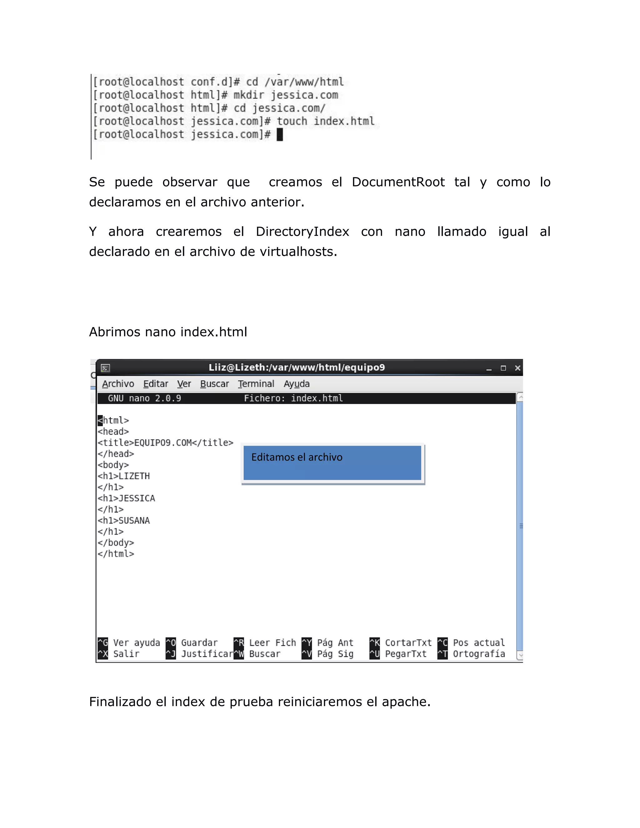 Se puede observar que        creamos el DocumentRoot tal y como lo
declaramos en el archivo anterior.

Y ahora crearemos el DirectoryIndex con nano llamado igual al
declarado en el archivo de virtualhosts.




Abrimos nano index.html




                          Editamos el archivo




Finalizado el index de prueba reiniciaremos el apache.
 