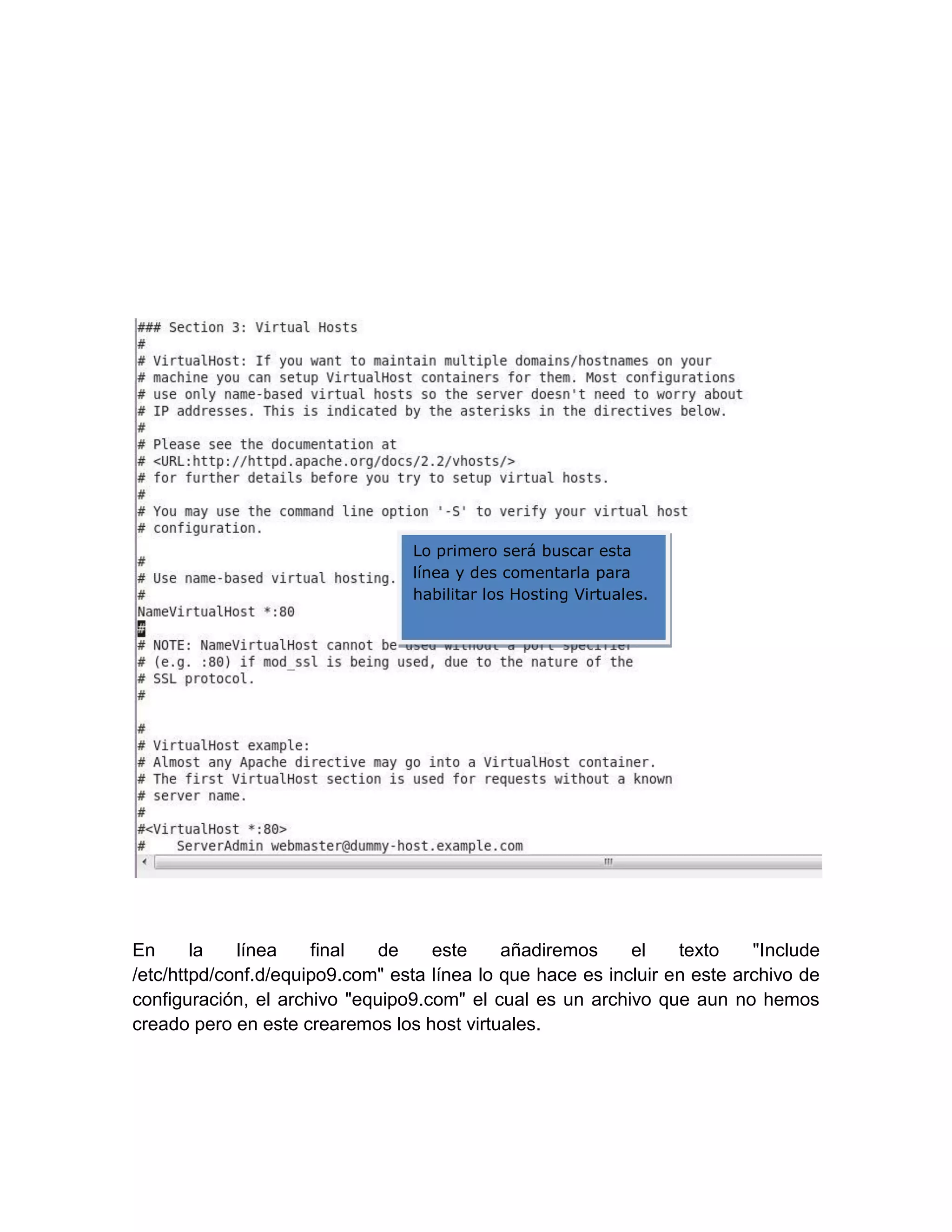 Lo primero será buscar esta
                                 línea y des comentarla para
                                 habilitar los Hosting Virtuales.




En      la   línea    final   de    este     añadiremos     el    texto    "Include
/etc/httpd/conf.d/equipo9.com" esta línea lo que hace es incluir en este archivo de
configuración, el archivo "equipo9.com" el cual es un archivo que aun no hemos
creado pero en este crearemos los host virtuales.
 