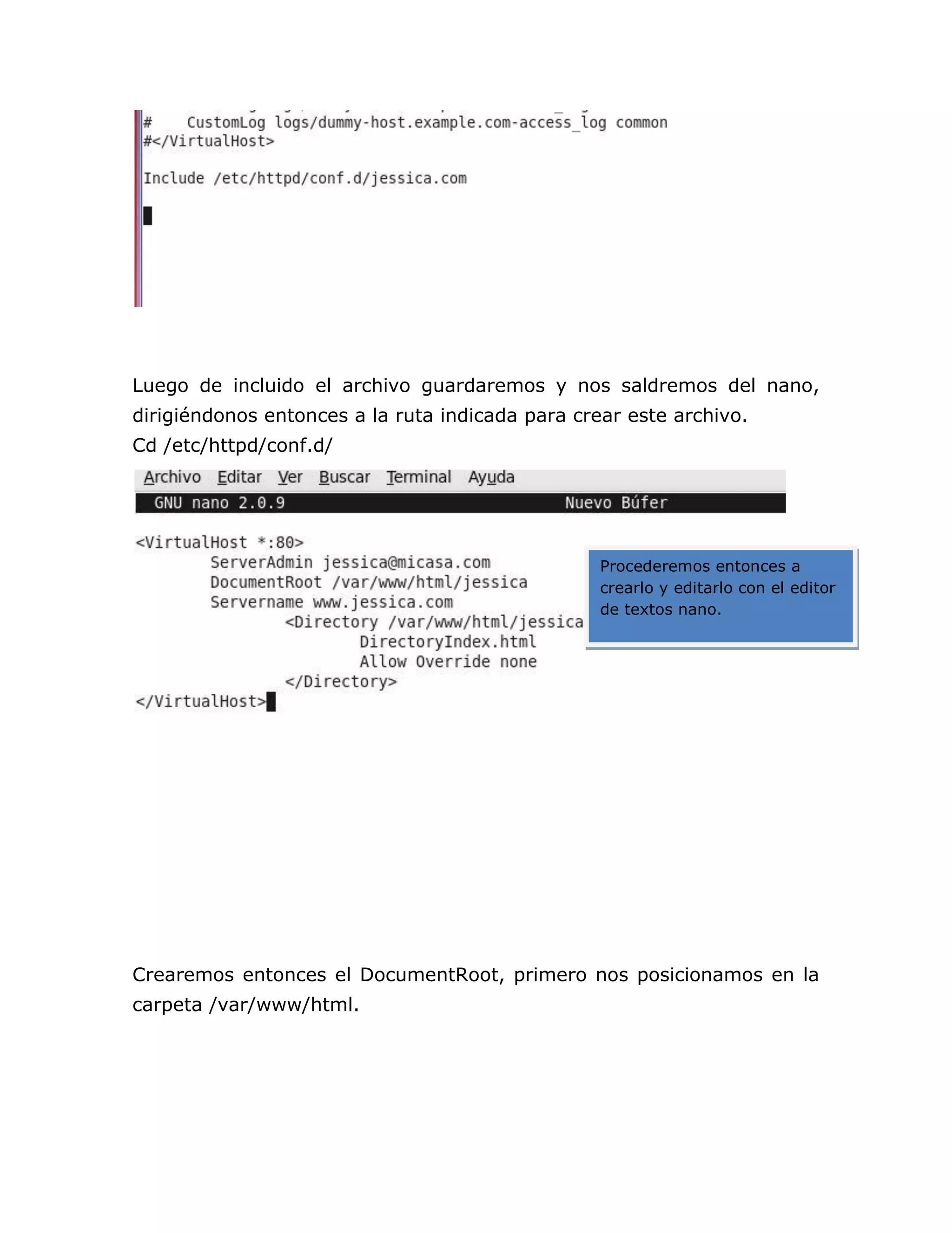 Luego de incluido el archivo guardaremos y nos saldremos del nano,
dirigiéndonos entonces a la ruta indicada para crear este archivo.
Cd /etc/httpd/conf.d/




                                                  Procederemos entonces a
                                                  crearlo y editarlo con el editor
                                                  de textos nano.




Crearemos entonces el DocumentRoot, primero nos posicionamos en la
carpeta /var/www/html.
 