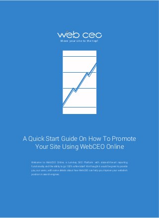 M ove yo u r s i te to t h e to p !

A Quick Start Guide On How To Promote
Your Site Using WebCEO Online
Welcome to WebCEO Online, a turn-key SEO Platform with state-of-the-art reporting
functionality and the ability to go 100% white-label! We thought it would be great to provide
you, our users, with some details about how WebCEO can help you improve your website’s
position in search engines.

 