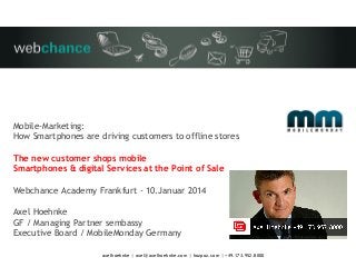 Mobile-Marketing:
How Smartphones are driving customers to offline stores
The new customer shops mobile
Smartphones & digital Services at the Point of Sale
Webchance Academy Frankfurt - 10.Januar 2014
Axel Hoehnke
GF / Managing Partner sembassy
Executive Board / MobileMonday Germany
axelhoehnke | axel@axelhoehnke.com | hozpoz.com | +49.173.952.8000

 