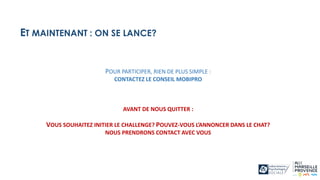 POUR PARTICIPER, RIEN DE PLUS SIMPLE :
CONTACTEZ LE CONSEIL MOBIPRO
AVANT DE NOUS QUITTER :
VOUS SOUHAITEZ INITIER LE CHALLENGE? POUVEZ-VOUS L’ANNONCER DANS LE CHAT?
NOUS PRENDRONS CONTACT AVEC VOUS
ET MAINTENANT : ON SE LANCE?
 