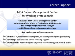 MBA Career Management Center
for Working Professionals
As a student, you will have access to:
 Content : A framework and programs for career planning and goal-setting
 Coaching: Individualized career coaching support
 Connections: Networking and corporate connection opportunities & events
Goizueta’s MBA Career Management Center
partners with our Working Professional MBA students
to build lifetime foundational skills for
establishing and managing career objectives.
Career Support
 