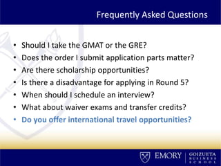 Frequently Asked Questions
• Should I take the GMAT or the GRE?
• Does the order I submit application parts matter?
• Are there scholarship opportunities?
• Is there a disadvantage for applying in Round 5?
• When should I schedule an interview?
• What about waiver exams and transfer credits?
• Do you offer international travel opportunities?
 