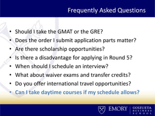 Frequently Asked Questions
• Should I take the GMAT or the GRE?
• Does the order I submit application parts matter?
• Are there scholarship opportunities?
• Is there a disadvantage for applying in Round 5?
• When should I schedule an interview?
• What about waiver exams and transfer credits?
• Do you offer international travel opportunities?
• Can I take daytime courses if my schedule allows?
 