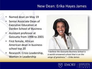 New Dean: Erika Hayes James
• Named dean on May 19
• Senior Associate Dean of
Executive Education at
Darden School of Business
• Assistant professor at
Goizueta from 1998 to 2001
• First female, African
American dean in business
school top 20
• Research: Crisis Leadership,
Women in Leadership
“I believe the Goizueta Business School is
a world-renowned school that is on the
verge of greatness.” – Erika James
 