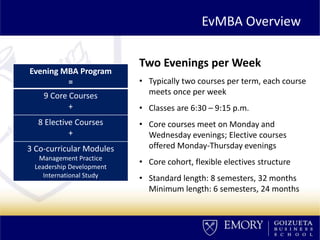 EvMBA Overview
Two Evenings per Week
• Typically two courses per term, each course
meets once per week
• Classes are 6:30 – 9:15 p.m.
• Core courses meet on Monday and
Wednesday evenings; Elective courses
offered Monday-Thursday evenings
• Core cohort, flexible electives structure
• Standard length: 8 semesters, 32 months
Minimum length: 6 semesters, 24 months
Evening MBA Program
=
9 Core Courses
+
8 Elective Courses
+
3 Co-curricular Modules
Management Practice
Leadership Development
International Study
 