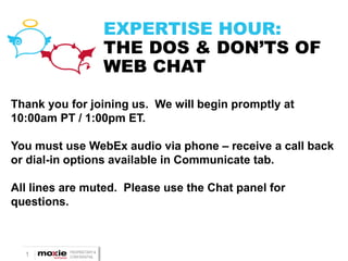 1 PROPRIETARY &
CONFIDENTIAL
EXPERTISE HOUR:
THE DOS & DON’TS OF
WEB CHAT
Thank you for joining us. We will begin promptly at
10:00am PT / 1:00pm ET.
You must use WebEx audio via phone – receive a call back
or dial-in options available in Communicate tab.
All lines are muted. Please use the Chat panel for
questions.
 