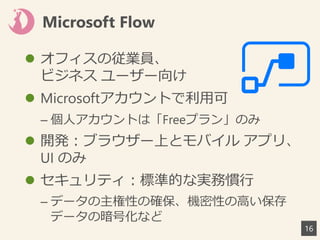 Microsoft Flow
 オフィスの従業員、
ビジネス ユーザー向け
 Microsoftアカウントで利用可
– 個人アカウントは「Freeプラン」のみ
 開発：ブラウザー上とモバイル アプリ、
UI のみ
 セキュリティ：標準的な実務慣行
– データの主権性の確保、機密性の高い保存
データの暗号化など
16
 