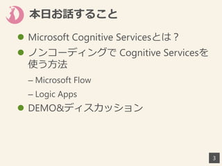 本日お話すること
 Microsoft Cognitive Servicesとは？
 ノンコーディングで Cognitive Servicesを
使う方法
– Microsoft Flow
– Logic Apps
 DEMO&ディスカッ...