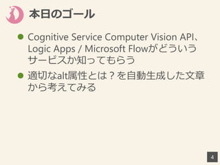 本日のゴール
 Cognitive Service Computer Vision API、
Logic Apps / Microsoft Flowがどういう
サービスか知ってもらう
 適切なalt属性とは？を自動生成した文章
から考えてみる
4
 