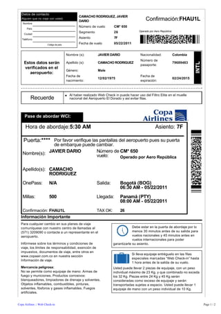 Datos de contacto
                                                  CAMACHO RODRIGUEZ, JAVIER
  Alguien que no viaje con usted.
                                                  DARIO                                          Confirmación:FHAU1L
    Nombre

       País
                                                  Número de vuelo        CM* 650           
                                                  Segmento               26               Operado por Aero República
    Ciudad

   Teléfono
                                                  Asiento                7F
                       Código de país             Fecha de vuelo         05/22/2011


                                        Nombre (s):           JAVIER DARIO                    Nacionalidad:            Colombia
                                                                                              Número de
    Estos datos serán                   Apellido (s):         CAMACHO RODRIGUEZ
                                                                                              pasaporte:
                                                                                                                       79689483
    verificados en el
                                        Género:               Male
       aeropuerto:
                                        Fecha de                                              Fecha de
                                                              12/02/1975                                               02/24/2015
                                        nacimiento:                                           expiración:



                                        l   Al haber realizado Web Check in puede hacer uso del Filtro Elite en el muelle
         Recuerde                           nacional del Aeropuerto El Dorado y así evitar filas.




     Pase de abordar WCI:

     Hora de abordaje:5:30 AM                                                                          Asiento: 7F

    Puerta:**** Por favor verifique las pantallas del aeropuerto pues su puerta
                de embarque puede cambiar.
   Nombre(s): JAVIER DARIO        Número de CM* 650
                                  vuelo:    Operado por Aero República

   Apellido(s): CAMACHO
                RODRIGUEZ
   OnePass:             N/A                                  Salida:          Bogotá (BOG)
                                                                              06:30 AM - 05/22/2011
   Millas:              500                                  Llegada:         Panamá (PTY)
                                                                              08:00 AM - 05/22/2011
   Confirmación: FHAU1L                                      TAX OK:          26
  Información Importante
  Para cualquier cambio en sus planes de viaje
  comuníquese con nuestro centro de llamadas al                                      Debe estar en la puerta de abordaje por lo
  (571) 3209090 o contacte a un representante en el                                  menos 30 minutos antes de su salida para
  aeropuerto.                                                                        vuelos nacionales y 45 minutos antes en
                                                                                     vuelos internacionales para poder
  Infórmese sobre los términos y condiciones de                         garantizarle su asiento.
  viaje, los límites de responsabilidad, exención de
  impuestos, documentos de viaje, entre otros en
                                                                                      Si lleva equipaje entréguelo en las filas
  www.copaair.com.co en nuestra sección
                                                                                      especiales marcadas “Web Check-in” hasta
  Información de viaje.
                                                                                      1 hora antes de la salida de su vuelo.
  Mercancía peligrosa:                                                  Usted puede llevar 2 piezas de equipaje, con un peso
  No se permite como equipaje de mano: Armas de                         individual máximo de 23 Kg, y que combinado no exceda
  fuego y municiones. Productos corrosivos:                             los 32 Kg. Piezas entre 24 Kg y 45 Kg serán
  blanqueadores, limpiadores de drenaje y solventes.                    consideradas como exceso de equipaje y serán
  Objetos inflamables, combustibles, pinturas,                          transportadas sujetas a espacio. Usted puede llevar 1
  solventes, fósforos y gases inflamables. Fuegos                       equipaje de mano con un peso individual de 10 Kg.
  artificiales.


Copa Airlines :: Web Check-in                                                                                                       Page 1 / 2
 