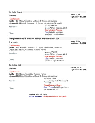 De Cali a Bogotá 
Trayecto:1 lunes, 15 de 
septiembre de 2014 
Confirmado 
Salida: 10:46Cali, Colombia - Alfonso B. Aragon International 
Llegada:11:42Bogotá, Colombia - El Dorado International, Terminal 1 
Aerolínea: Avianca AV9208 
Avión:Airbus Industrie A319 
Operado por: Avianca 
Clase: Flexi/La tarifa amplia en 
beneficios y posibilidades. 
Se requiere cambio de aeronave. Tiempo entre vuelos: 02:11:00 
Trayecto:2 lunes, 15 de 
septiembre de 2014 
Confirmado 
Salida: 13:53Bogotá, Colombia - El Dorado International, Terminal 1 
Llegada:15:18Pasto, Colombia - Antonio Narino 
Aerolínea: Avianca AV8597 
Avión:Airbus Industrie A318 
Operado por: Avianca 
Clase: Flexi/La tarifa amplia en 
beneficios y posibilidades. 
De Pasto a Cali 
Trayecto:1 sábado, 20 de 
septiembre de 2014 
Confirmado 
Salida: 10:36Pasto, Colombia - Antonio Narino 
Llegada:11:28Cali, Colombia - Alfonso B. Aragon International 
Aerolínea: 
Avianca AV9404 
Avión:Aerospatiale/Alenia ATR 
72 
Operado por: Avianca 
Clase: Super Promo/La tarifa que tienes 
que aprovechar ya. 
Boleto y pago del vuelo 
$ 1.495.980 COP Total para todos los Pasajeros 
