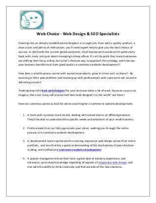 Web Choice - Web Design & SEO Specialists
Entering into an already established marketplace is a tough job. Even with a quality product, a
clear vision and plenty of enthusiasm, you’ll need expert help to give you the best chance of
success. In 2020 with the current global pandemic, small businesses have been hit particularly
hard, with many only just about managing to keep afloat. It’s at this point that many businesses
are shifting their focus online, but what’s the best way to approach this strategy, and how can
your business benefit most from good quality e-commerce website development?
How does a small business owner with awesome products, grow in times such as these? - By
investing in their web platform and teaming up with professionals with a proven track record in
delivering success!
Tracking down the best web designer for your business takes a bit of work, because as you can
imagine, there are many self-proclaimed ‘best web designer’s in the world’ out there!
Here are some key points to look for when searching for e-commerce website development;
1. A team with a proven track record, dealing with varied clients on differing projects.
They’ll be able to understand the specific needs and ambitions of your small business.
2. Professionals that can fully appreciate your vision, walking you through the entire
process of e-commerce website development.
3. A development team experienced in creating responsive web design across their entire
portfolio, and one that has a good understanding of the implications of poor decision
making, and ineffective e-commerce website development.
4. A project management team that have a great deal of industry experience, and
extensive, up-to-date knowledge regarding all aspects of responsive web design, and
one with the ability to think creatively and find outside-of-the-box solutions.
 