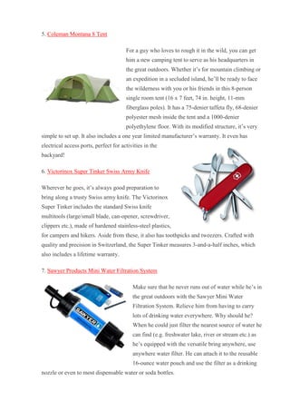 5. Coleman Montana 8 Tent For a guy who loves to rough it in the wild, you can get him a new camping tent to serve as his headquarters in the great outdoors. Whether it’s for mountain climbing or an expedition in a secluded island, he’ll be ready to face the wilderness with you or his friends in this 8-person single room tent (16 x 7 feet, 74 in. height, 11-mm fiberglass poles). It has a 75-denier taffeta fly, 68-denier polyester mesh inside the tent and a 1000-denier polyethylene floor. With its modified structure, it’s very simple to set up. It also includes a one year limited manufacturer’s warranty. It even has electrical access ports, perfect for activities in the backyard! 6. Victorinox Super Tinker Swiss Army Knife Wherever he goes, it’s always good preparation to bring along a trusty Swiss army knife. The Victorinox Super Tinker includes the standard Swiss knife multitools (large/small blade, can-opener, screwdriver, clippers etc.), made of hardened stainless-steel plastics, for campers and hikers. Aside from these, it also has toothpicks and tweezers. Crafted with quality and precision in Switzerland, the Super Tinker measures 3-and-a-half inches, which also includes a lifetime warranty. 7. Sawyer Products Mini Water Filtration System Make sure that he never runs out of water while he’s in the great outdoors with the Sawyer Mini Water Filtration System. Relieve him from having to carry lots of drinking water everywhere. Why should he? When he could just filter the nearest source of water he can find (e.g. freshwater lake, river or stream etc.) as he’s equipped with the versatile bring anywhere, use anywhere water filter. He can attach it to the reusable 16-ounce water pouch and use the filter as a drinking nozzle or even to most dispensable water or soda bottles.  
