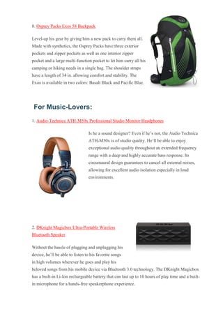8. Osprey Packs Exos 58 Backpack Level-up his gear by giving him a new pack to carry them all. Made with synthetics, the Osprey Packs have three exterior pockets and zipper pockets as well as one interior zipper pocket and a large multi-function pocket to let him carry all his camping or hiking needs in a single bag. The shoulder straps have a length of 34 in. allowing comfort and stability. The Exos is available in two colors: Basalt Black and Pacific Blue. For Music-Lovers: 1. Audio-Technica ATH-M50x Professional Studio Monitor Headphones Is he a sound designer? Even if he’s not, the Audio Technica ATH-M50x is of studio quality. He’ll be able to enjoy exceptional audio quality throughout an extended frequency range with a deep and highly accurate bass response. Its circumaural design guarantees to cancel all external noises, allowing for excellent audio isolation especially in loud environments. 2. DKnight Magicbox Ultra-Portable Wireless Bluetooth Speaker Without the hassle of plugging and unplugging his device, he’ll be able to listen to his favorite songs in high volumes wherever he goes and play his beloved songs from his mobile device via Bluetooth 3.0 technology. The DKnight Magicbox has a built-in Li-Ion rechargeable battery that can last up to 10 hours of play time and a built- in microphone for a hands-free speakerphone experience.  